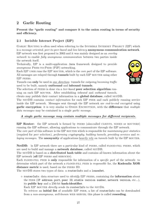 2 Garlic Routing
Present the “garlic routing” and compare it to the onion routing in terms of security
and eﬃciency.
2.1 Invisible Internet Project (I2P)
Garlic Routing is often used when referring to the Invisible Internet Project (I2P) which
is a message-oriented, peer-to-peer-based and low latency anonymous communication network.
I2P network was ﬁrst proposed in 2003 and it was mainly designed as an overlay
network to enable fully anonymous communication between two parties inside
the network itself.
Technically, I2P is a multi-application Java framework designed to provide
anonymous Peer-to-Peer (P2P) networking.
Each I2P user runs the I2P router, which is the core part of the I2P software.
All messages are relayed through tunnels built by each I2P router using other
I2P peers.
Tunnels can only be used in one direction: tunnels for outgoing/incoming traﬃc
need to be built, namely outbound and inbound tunnels.
The selection of peers is done via a tier-based peer selection algorithm run-
ning on each I2P router. After establishing inbound and outbound tunnels,
clients may publish their contact information in a global database, called netDB.
The netDB contains contact information for each I2P peer and each publicly running service
inside the I2P network. Messages sent through the I2P network are end-to-end encrypted using
garlic encryption: it is very similar to Onion Encryption, with the diﬀerence that multiple
data messages may be contained in a single garlic message.
A single garlic message may contain multiple messages for diﬀerent recipients.
I2P Router: the I2P network is formed by peers (also-called clients, nodes or routers)
running the I2P software, allowing applications to communicate through the I2P network.
The core part of this software is the I2P router which is responsible for maintaining peer statistics
(required for peer selection), performing cryptography, building tunnels, providing services and re-
laying messages. The anonymity of applications heavily rely on tunnels built by the I2P router.
NetDB: in I2P network there are a particular kind of peers, called flood-fill peers, which
are used to build and manage a network database, called netDB.
The netDB is based on a distributed hash table and contains all known information about the
I2P network (all I2P peers and services).
Each flood-fill peer is only responsible for information of a speciﬁc part of the network: to
determine which part of the network a flood-fill peer is responsible for, the Kademlia XOR
distance metric is used, based on the peers ID.
The netDB stores two types of data: a routerInfo and a leaseSet.
routerInfo: data structure used to identify I2P peers, containing the information about
the peer (IP address, port, peer ID, stable version number, network version, etc...),
its public key and a 256-bit hash-identiﬁer.
Each I2P router directly sends its routerInfo to the netDb.
To retrieve an initial list of available I2P peer, a list of routerInfo can be downloaded
from a non-anonymous, well-known web server; this phase is called reseeding.
27
 