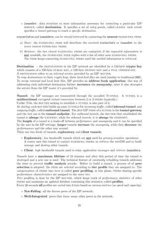leaseSet: data structure to store information necessary for contacting a particular I2P
service, called destination. It speciﬁes a set of entry points, called leases: each lease
speciﬁes a tunnel gateway to reach a speciﬁc destination.
routerInfos and leaseSets, can be stored/retrieved by contacting the nearest flood-fill peer.
a) Store: the flood-fill peer will distribute the received routerInfo or leaseSet to the
seven nearest flood-fill peers.
b) Retrieve: the two closest flood-fill peers are contacted; if the requested information is
not available, the flood-fill peer replies with a list of other near flood-fill peers.
The peer keeps contacting flood-fill peers until the needed information is retrieved.
Destination : the destinations in the I2P network are identiﬁed by a 516-byte crypto key
which consists of a 256-byte public key, a 128-byte signing key and a null certificate.
A destination refers to an internal service provided by an I2P router.
To map destinations to their crypto keys, three local host ﬁles are used (similar to traditional DNS).
To merge external and local host ﬁles, I2P provides an address book application: this way of
addressing each individual destination further increases the anonymity, since it also decouples
the service from the I2P router it’s provided by.
Tunnel: the I2P messages are transmitted through the so-called Tunnels. A tunnel is a
unidirectional encrypted virtual connection between 2 or 3 peers (typically).
Unlike Tor, the router seeking to establish a tunnel is also part of it.
At startup, each router builds up some tunnels for incoming traﬃc, called inbound tunnel, and
outgoing traﬃc, called outbound tunnel. The ﬁrst I2P peer of a tunnel is the tunnel gateway
and the last one is the tunnel endpoint. For outbound tunnels, the router that established the
tunnel is always the gateway; while for inbound tunnels, it is always the endpoint.
The length of a tunnel is a trade-oﬀ between performance and anonymity and it can be speciﬁed
by the user in the I2P settings: longer tunnels increase the anonymity, while they decrease the
performances and the other way around.
There are two kinds of tunnels, exploratory and client tunnels:
Exploratory: low bandwidth tunnels which are not used for privacy-sensitive operations.
A router uses this tunnel to contact floodfill peers, to retrieve the netDB and to build,
manage and destroy other tunnels.
Client: high bandwidth tunnels used to relay application messages and retrieve leaseSets.
Tunnels have a maximum lifetime of 10 minutes and after this period of time the tunnel is
destroyed and a new one is used. The technical feature of constantly rebuilding tunnels addresses
the issue to prevent traﬃc analysis attacks. Before to build a tunnel, a process of of peer
selection is adopted: the peer are selected according to tier proﬁle they are assigned to. The
categorization of peers into tiers is called peer proﬁling; in this phase, peers sharing speciﬁc
performance characteristics are assigned to the same tier.
Peer proﬁling is done by the I2P router, which keeps track of performance statistics of other
peers and maintains an updated database containing this statistics, called proﬁles.
Every 30 seconds all proﬁles are sorted into 3 tiers based on various metrics (as speed and capacity):
Not-Failing: all the known peers of the I2P network;
Well-Integrated: peers that know many other peers in the network;
28
 