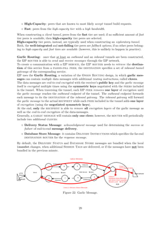 High-Capacity: peers that are known to most likely accept tunnel build requests.
Fast: peers from the high-capacity tier with a high bandwidth.
When constructing a client tunnel, peers from the fast tier are used; if no suﬃcient amount of fast
tier peers is available, then high-capacity tier peers are selected.
High-capacity tier peers, instead, are typically used when constructing an exploratory tunnel.
Both, the well-integrated and not-failing tier peers are fallback options, if no other peers belong-
ing to high-capacity and fast tiers are available (however, this is unlikely to happen in practice).
Garlic Routing: once that at least an outbound and an inbound tunnels are been constructed,
the I2P router is able to send and receive messages through the I2P network.
To create a communication with a I2P service, the I2P router needs to retrieve the destina-
tion of this service from a flood-fill peer; the destination speciﬁes a set of inbound tunnel
gateways of the corresponding service.
I2P uses the Garlic Routing, a variation of the Onion Routing design, in which garlic mes-
sages can contain multiple data messages with additional routing instructions, called cloves.
The data messages are end-to-end encrypted with the receiver’s public key and the garlic message
itself is encrypted multiple times using the symmetric keys negotiated with the peers included
in the tunnel. When traversing the tunnel, each I2P peer removes one layer of encryption until
the garlic message reaches the outbound endpoint of the tunnel. The outbound endpoint forwards
each message to its the destination of the inbound gateway. The inbound gateway will forward
the garlic message to the actual recipient while each peer included in the tunnel adds one layer
of encryption (using the negotiated symmetric keys).
At the end, only the recipient is able to remove all encryption layers of the garlic message as
well as the end-to-end encryption of the data-messages.
Generally, a garlic message will contain only one clove; however, the router will periodically
include two additional cloves:
Delivery Status Message: acknowledgment message used for determining the success or
failure of end-to-end message delivery.
Database Store Message: it contains Delivery Instructions which speciﬁes the far-end
destination router for the response message.
By default, the Delivery Status and Database Store messages are bundled when the local
leaseSet changes, when additional Session Tags are delivered, or if the messages have not been
bundled in the previous minute.
Figure 22: Garlic Message.
29
 