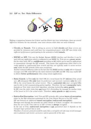 2.2 I2P vs. Tor: Main Diﬀerences
Making a comparison between the Garlic and the Onion routing technologies, there are several
diﬀerences between the two networks, some more obvious while other are more technical:
Circuits vs Tunnels: Tor is relying on servers to build circuits and these servers are
provided by volunteers and could have low computational power, while I2P uses peers with
suﬃcient performances participating in the network to build tunnels.
SOCKS vs API: Tor uses the Socket Secure (SOCKS) interface and therefore it can be
used with any application which is conﬁgured to use SOCKS. So, Tor acts as a proxy server.
On the other hand, I2P is a middleware providing an API which can be used by applications
to communicate through the I2P network. This means that applications either need to be
costly updated or implemented from scratch and they are typically made to access services
only inside the I2P network (with some exceptions).
Another technical diﬀerence relies on the fact that the SOCKS interface is only able to transmit
messages over TCP; while I2P has the choice between both UDP and TCP. This may enable I2P
to deliver better performances when using certain applications.
Entry Guards: in Tor only the first OR of a circuit knows the IP address of the actual
user, all subsequent ORs only know its predecessor and successor; moreover only the last
OR in the circuit knows the actual receiver. This is a potential risk since corrupted ORs
may be able to link communicating parties together. Therefore, the user’s anonymity highly
depends on Tor node selection algorithm, selecting trustworthy entry guards.
In I2P, even the first peer does not know if it’s forwarding the message for another peer
of the tunnel or if it’s the actual sender. Therefore, entry guards are not necessary.
End-to-End Encryption: both Tor and I2P networks oﬀer various layers of encryption
either by the TLS connection maintained by the Tor Onion Relays or by I2P peers.
I2P also features an additional tunnel encryption (end-to-end encryption).
Messages sent through the networks are either Onion or Garlic encrypted: the connection
from the user to the Tor circuit or I2P tunnel is always encrypted.
In the case of Tor, end-to-end encryption is not guaranteed since it depends on the
transport layer protocol that is used.
Therefore, if insecure protocols would be used, then a corrupted exit node may record messages
sent in plaintext and recover usernames and/or passwords of the user.
31
 