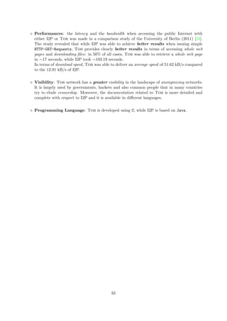 Performances: the latency and the bandwidth when accessing the public Internet with
either I2P or Tor was made in a comparison study of the University of Berlin (2011) [23].
The study revealed that while I2P was able to achieve better results when issuing simple
HTTP-GET-Requests, Tor provides clearly better results in terms of accessing whole web
pages and downloading ﬁles: in 50% of all cases, Tor was able to retrieve a whole web page
in ∼17 seconds, while I2P took ∼103.19 seconds.
In terms of download speed, Tor was able to deliver an average speed of 51.62 kB/s compared
to the 12.91 kB/s of I2P.
Visibility: Tor network has a greater visibility in the landscape of anonymizing networks.
It is largely used by governments, hackers and also common people that in many countries
try to elude censorship. Moreover, the documentation related to Tor is more detailed and
complete with respect to I2P and it is available in diﬀerent languages.
Programming Language: Tor is developed using C, while I2P is based on Java.
33
 