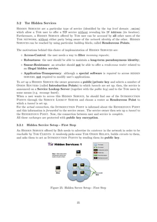3.2 Tor Hidden Services
Hidden Services are a particular type of service (identiﬁed by the top level domain .onion)
which allow a Tor user to oﬀer a TCP service without revealing his IP Address (its location).
Furthermore, a Hidden Service oﬀered by Tor user can be accessed by all other users of the
Tor network, without either party being aware of the network identity of the other. Hidden
Services can be reached by using particular building blocks, called Rendezvous Points.
The motivations behind this choice of implementation of Hidden Services are:
Access-Control: the user needs a way to ﬁlter incoming requests;
Robustness: the user should be able to maintain a long-term pseudonymous identity;
Smear-Resistance: an attacker should not be able to oﬀer a rendezvous router related to
an illegal hidden service.
Application-Transparency: although a special software is required to access hidden
servers, not required to modify user’s applications.
To set up a Hidden Service the owner generates a public/private key and selects a number of
Onion Routers (called Introduction Points) to which tunnels are set up; then, the service is
announced on a Service Lookup Server (together with the public key) and to the Tor users by
some means (e.g. message board).
When a user wants to access this Hidden Service, he should ﬁnd one of the Introduction
Points through the Service Lookup Server and choose a router as Rendezvous Point to
which a tunnel is set up.
For the actual connection, the Introduction Point is informed about the Rendezvous Point
and this information is forwarded to the service owner. The service owner then sets up a tunnel to
the Rendezvous Point. Now, the connection between user and service is complete.
All these exchanges are protected with public key encryption.
3.2.1 Hidden Service Setup - First Step
An Hidden Service oﬀered by Bob needs to advertise its existence in the network in order to be
reachable by Tor Clients: it randomly picks some Tor Onion Relays, builds circuits to them,
and asks them to act as Introduction Points by sending them its public key.
Figure 25: Hidden Server Setup - First Step
35
 