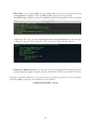 Web Page: a very simply HTML web page index.html is created in the default directory
/var/www/html/ of nginx to oﬀer the SHA512 hash value of my email address.
The SHA512 hash value is calculated by Python using the library hashlib. Then, I modiﬁed
conﬁguration ﬁle of the web page /etc/nginx/sites-available/default so that the page
is oﬀered by using the Tor network. At the end of the editing, the ﬁle contains:
Expose the Hidden Service: the last step is to restart the nginx Web Server with the
command service nginx restart, exposing the Hidden Service on the Tor Network.
Currently, the Hidden Service is set up and running. It could be reached in the Tor Network
(obviously, only by using the Tor Browser) by the address :
xu3kku2sor3kw2mr.onion
40
 