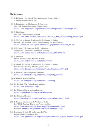 References
[1] F. D’Amore - Lecture of Web Security and Privacy (2017).
A simple introduction to Tor.
[2] R. Dingledine, N. Mathewson, P. Syverson.
Tor: The Second-Generation Onion Router.
https://svn.torproject.org/svn/projects/design-paper/tor-design.pdf
[3] A. Davidsson.
Tor: The Onion Routing network.
https://www.cert.se/2015/11/2015-11-20_Tor_-_the_Onion_Routing_Network.pdf
[4] D. McCoy, K. Bauer, D. Grunwald, T. Kohno, D. Sicker.
Shining Light in Dark Places: Understanding the Tor Network.
https://homes.cs.washington.edu/~yoshi/papers/Tor/PETS2008_37.pdf
[5] M.G. Reed, P.F. Syverson, D.M. Goldschlag.
Anonymous Connections and Onion Routing.
https://www.onion-router.net/Publications/JSAC-1998.pdf
[6] P. Syverson
Onion Routing - Brief Selected History.
https://www.onion-router.net/History.html
[7] K. Bauer, D. McCoy, D. Grunwald, T. Kohno, D. Sicker.
Low-Resource Routing Attacks Against Tor.
https://www.freehaven.net/anonbib/cache/bauer:wpes2007.pdf
[8] Wikipedia: Tor (Anonymity Network).
https://en.wikipedia.org/wiki/Tor_(anonymity_network)
[9] Wikipedia: Garlic Routing.
https://en.wikipedia.org/wiki/Garlic_routing
[10] Tor Project: The Onion Router website.
https://www.torproject.org/
[11] Tor Network Status web application.
https://torstatus.blutmagie.de/#AppServer
[12] Tor Network Metrics.
https://metrics.torproject.org/userstats-relay-country.html
[13] Y. Sun, A. Edmundson, L. Vanbever, O. Li
RAPTOR: Routing Attacks on Privacy in Tor.
https://www.cs.princeton.edu/~annee/pdf/usenixsec15.pdf
YouTube: https://www.youtube.com/watch?v=KsqnV_ItFFg
[14] T. Abbott, K. Lai, M. Lieberman, E. Price
Browser-Based Attacks on Tor
https://www.petsymposium.org/2007/papers/PET2007_preproc_Browser_based.pdf
41
 