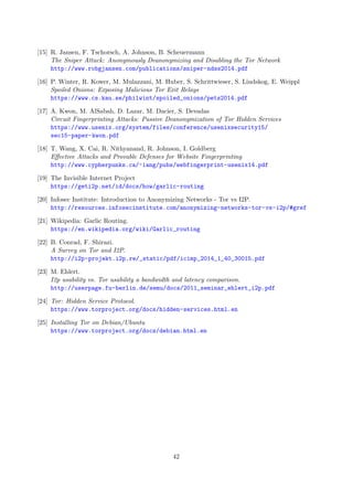 [15] R. Jansen, F. Tschorsch, A. Johnson, B. Scheuermann
The Sniper Attack: Anonymously Deanonymizing and Disabling the Tor Network
http://www.robgjansen.com/publications/sniper-ndss2014.pdf
[16] P. Winter, R. Kower, M. Mulazzani, M. Huber, S. Schrittwieser, S. Lindskog, E. Weippl
Spoiled Onions: Exposing Malicious Tor Exit Relays
https://www.cs.kau.se/philwint/spoiled_onions/pets2014.pdf
[17] A. Kwon, M. AlSabah, D. Lazar, M. Dacier, S. Devadas
Circuit Fingerprinting Attacks: Passive Deanonymization of Tor Hidden Services
https://www.usenix.org/system/files/conference/usenixsecurity15/
sec15-paper-kwon.pdf
[18] T. Wang, X. Cai, R. Nithyanand, R. Johnson, I. Goldberg
Eﬀective Attacks and Provable Defenses for Website Fingerprinting
http://www.cypherpunks.ca/~iang/pubs/webfingerprint-usenix14.pdf
[19] The Invisible Internet Project
https://geti2p.net/id/docs/how/garlic-routing
[20] Infosec Institute: Introduction to Anonymizing Networks - Tor vs I2P.
http://resources.infosecinstitute.com/anonymizing-networks-tor-vs-i2p/#gref
[21] Wikipedia: Garlic Routing.
https://en.wikipedia.org/wiki/Garlic_routing
[22] B. Conrad, F. Shirazi.
A Survey on Tor and I2P.
http://i2p-projekt.i2p.re/_static/pdf/icimp_2014_1_40_30015.pdf
[23] M. Ehlert.
I2p usability vs. Tor usability a bandwidth and latency comparison.
http://userpage.fu-berlin.de/semu/docs/2011_seminar_ehlert_i2p.pdf
[24] Tor: Hidden Service Protocol.
https://www.torproject.org/docs/hidden-services.html.en
[25] Installing Tor on Debian/Ubuntu
https://www.torproject.org/docs/debian.html.en
42
 