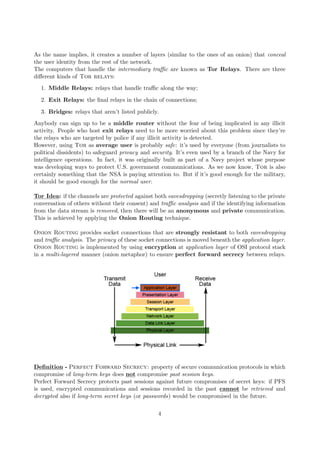 As the name implies, it creates a number of layers (similar to the ones of an onion) that conceal
the user identity from the rest of the network.
The computers that handle the intermediary traﬃc are known as Tor Relays. There are three
diﬀerent kinds of Tor relays:
1. Middle Relays: relays that handle traﬃc along the way;
2. Exit Relays: the ﬁnal relays in the chain of connections;
3. Bridges: relays that aren’t listed publicly.
Anybody can sign up to be a middle router without the fear of being implicated in any illicit
activity. People who host exit relays need to be more worried about this problem since they’re
the relays who are targeted by police if any illicit activity is detected.
However, using Tor as average user is probably safe: it’s used by everyone (from journalists to
political dissidents) to safeguard privacy and security. It’s even used by a branch of the Navy for
intelligence operations. In fact, it was originally built as part of a Navy project whose purpose
was developing ways to protect U.S. government communications. As we now know, Tor is also
certainly something that the NSA is paying attention to. But if it’s good enough for the military,
it should be good enough for the normal user.
Tor Idea: if the channels are protected against both eavesdropping (secretly listening to the private
conversation of others without their consent) and traﬃc analysis and if the identifying information
from the data stream is removed, then there will be an anonymous and private communication.
This is achieved by applying the Onion Routing technique.
Onion Routing provides socket connections that are strongly resistant to both eavesdropping
and traﬃc analysis. The privacy of these socket connections is moved beneath the application layer.
Onion Routing is implemented by using encryption at application layer of OSI protocol stack
in a multi-layered manner (onion metaphor) to ensure perfect forward secrecy between relays.
Deﬁnition - Perfect Forward Secrecy: property of secure communication protocols in which
compromise of long-term keys does not compromise past session keys.
Perfect Forward Secrecy protects past sessions against future compromises of secret keys: if PFS
is used, encrypted communications and sessions recorded in the past cannot be retrieved and
decrypted also if long-term secret keys (or passwords) would be compromised in the future.
4
 