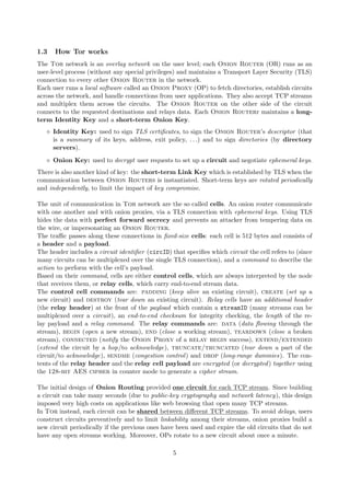 1.3 How Tor works
The Tor network is an overlay network on the user level; each Onion Router (OR) runs as an
user-level process (without any special privileges) and maintains a Transport Layer Security (TLS)
connection to every other Onion Router in the network.
Each user runs a local software called an Onion Proxy (OP) to fetch directories, establish circuits
across the network, and handle connections from user applications. They also accept TCP streams
and multiplex them across the circuits. The Onion Router on the other side of the circuit
connects to the requested destinations and relays data. Each Onion Routerr maintains a long-
term Identity Key and a short-term Onion Key.
Identity Key: used to sign TLS certiﬁcates, to sign the Onion Router’s descriptor (that
is a summary of its keys, address, exit policy, . . .) and to sign directories (by directory
servers).
Onion Key: used to decrypt user requests to set up a circuit and negotiate ephemeral keys.
There is also another kind of key: the short-term Link Key which is established by TLS when the
communication between Onion Routers is instantiated. Short-term keys are rotated periodically
and independently, to limit the impact of key compromise.
The unit of communication in Tor network are the so called cells. An onion router communicate
with one another and with onion proxies, via a TLS connection with ephemeral keys. Using TLS
hides the data with perfect forward secrecy and prevents an attacker from tempering data on
the wire, or impersonating an Onion Router.
The traﬃc passes along these connections in ﬁxed-size cells: each cell is 512 bytes and consists of
a header and a payload.
The header includes a circuit identiﬁer (circID) that speciﬁes which circuit the cell refers to (since
many circuits can be multiplexed over the single TLS connection), and a command to describe the
action to perform with the cell’s payload.
Based on their command, cells are either control cells, which are always interpreted by the node
that receives them, or relay cells, which carry end-to-end stream data.
The control cell commands are: padding (keep alive an existing circuit), create (set up a
new circuit) and destroy (tear down an existing circuit). Relay cells have an additional header
(the relay header) at the front of the payload which contain a streamID (many streams can be
multiplexed over a circuit), an end-to-end checksum for integrity checking, the length of the re-
lay payload and a relay command. The relay commands are: data (data ﬂowing through the
stream), begin (open a new stream), end (close a working stream), teardown (close a broken
stream), connected (notify the Onion Proxy of a relay begin success), extend/extended
(extend the circuit by a hop/to acknowledge), truncate/truncated (tear down a part of the
circuit/to acknowledge), sendme (congestion control) and drop (long-range dummies). The con-
tents of the relay header and the relay cell payload are encrypted (or decrypted) together using
the 128-bit AES cipher in counter mode to generate a cipher stream.
The initial design of Onion Routing provided one circuit for each TCP stream. Since building
a circuit can take many seconds (due to public-key cryptography and network latency), this design
imposed very high costs on applications like web browsing that open many TCP streams.
In Tor instead, each circuit can be shared between diﬀerent TCP streams. To avoid delays, users
construct circuits preventively and to limit linkability among their streams, onion proxies build a
new circuit periodically if the previous ones have been used and expire the old circuits that do not
have any open streams working. Moreover, OPs rotate to a new circuit about once a minute.
5
 