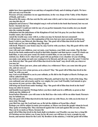 nights have been appointed to us and days of anguish of body and of sinking of spirit. We have 
lain cast out even from the 
Presence of God, sometimes in our apprehensions, in the very deeps of the Valley of the Shadow 
of Death, and God— 
blessed be His name—He has sent the fire and come with it, and we have not been consumed, but 
can sing this day of 
judgment and of mercy! That mingled song is well set forth in the bush that burned, but was not 
burnt—burned, but was 
not consumed! I would not wish for any of you perfect immunity from trouble, lest you should 
miss the coming through 
tribulation into the inheritance of the Kingdom of God, but I do pray for you that when the 
trouble comes, the God that 
raised the trouble may come with it, so that you may be burned, but not consumed! 
I will not tarry longer over this explanation of the text, but now most earnestly and from my 
heart I wish to you, Beloved, this blessing. May “the good will of Him that dwelt in the bush” 
dwell with you! In your dwellings, may His good 
will dwell. Whatever your homes may be, may God be with you there. May His good will be with 
your husband, with 
your wife and your children, your servants, your business, your field, your estate. May He that 
dwelt in the bush condescend to dwell in that little chamber and that narrow room! If a bush can 
hold Him, so can your poor room! If a bush revealed Him, so can your bed—yes, and your 
sickbed, too. Believe in it—that God’s good will can perfume every chamber of your dwelling, 
can make your going out and your coming in to be blessed, and all your ways the same! I wish for 
you, Beloved, that “the good will of Him that dwelt in the bush” may dwell with you wherever 
you may be! 
Are you like Moses just now, alone and solitary in a wilderness? Have you come into this great 
city, and are you yet 
feeling as if you were a lone person, as in a desert? May “the good will of Him that dwelt in the 
bush” be with you and 
may God reveal Himself to you in your solitude, as He did to the Prophet at Horeb. Perhaps you 
will be called from this 
day forth to conflict, as Moses stood before Pharaoh, and had to face the wrath of the king. May 
you confound your adversaries and be very mighty for your God! Possibly God intends to give 
you success in your service—like Moses, you 
will bring out Israel from under bondage. May “the good will of Him that dwelt in the bush” 
keep you sober in success 
and humble in prosperity! Perhaps before you there shall soon be a difficulty as great as that 
which met the children of 
Israel before Pharaoh—you will come to the Red Sea—the rocks will be on either hand. Pursuers 
may be behind you. 
May the good will of Him that dwelt in the bush and was with Moses, be with you in the hour of 
stern trial. Through 
your Red Sea, may the Lord lead you, as He led the children of Israel like a flock! 
Perhaps you will be subject to many provocations, as Moses was from the people whom he loved. 
They spoke of stoning him. They murmured against the Lord and against His servant, Moses. 
May you be as meek as Moses, because the 
good will of Him that dwelt in the bush shall overshadow you! Possibly you may have a long life 
of Christian service before you. It may be for 40 years you will have to carry a people in your 
bosom, and nurture them for the Lord. My Brothers in the ministry, I wish the good will of Him 
 