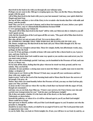 that dwelt in the bush to be with you through all your toilsome tasks. 
Perhaps you are soon to die. Old age is creeping upon you. May you die like Moses, blessing the 
people with the good 
will of Him that dwelt in the bush with you to your last moment! And may your spirit climb her 
Pisgah and look from 
the top of Nebo, and have a view of the Glory to be revealed—the brooks that flow with milk and 
honey, and the goodly 
land! May you see it, even unto Lebanon, and in those last moments of yours, before your spirit 
melts into Glory, may 6 A Remarkable Benediction Sermon #3540 
6 www.spurgeongems.org Volume 62 
“the good will of Him that dwelt in the bush” still be with you! Beloved, this is wished to you all! 
And I speak not my 
wish, but the benediction of the Lord upon all His servants, “The good will of Him that dwelt in 
the bush be with you.” 
But, alas, all here are not servants of God. Yet even to them will I— 
III. ANXIOUSLY DESIRE THAT THIS WISH MAY BE FULFILLED TO YOU ALL. 
Oh, Sinner, tonight may He that dwelt in the bush call you! Moses little thought of it. He was 
keeping sheep, but a 
burning bush was enough to attract him. These few simple, feeble, but affectionate words, may, 
perhaps, be like the bush 
to you. Or if not, perhaps, a trouble at home will come and be like a thorn bush to you. I pray it 
may, and may God be in 
the bush! I do desire that God would in some way speak to you careless ones and arrest you, for 
you must come to know 
Him, or you will everlastingly perish! And may you be humbled in the Presence of God, each one 
of you, as Moses was, 
for he took off his shoes, feeling that the place whereon he stood was holy ground, and he was 
unholy. May you feel the 
solemnity of your position—a dying man soon to meet his Maker—a guilty man soon to meet his 
Judge—a despiser of 
Christ soon to see Christ on His Throne! O Soul, may you put off your carelessness and have 
done with your neglect, and 
begin to pray! And as the Lord of the burning bush said to Moses that He knew the sorrows of 
his people, I do pray, oh 
Sinner, that when you stand humbly before the Presence of God, you may see that God has pity 
upon you! May you look 
to Jesus on the Cross and see where He was like a bush that was burned with the anger of God, 
though not consumed— 
and may you, as you look, hear Him say, “I know your sorrows, for I have borne your sins and 
carried your transgressions for you.” And oh, may you find peace tonight! 
Oh, it does not matter whether it is the back side of the desert, or the back gallery of the 
Tabernacle, or down below, 
beneath the galleries, or where it is—it will be a blessed spot to you if you find God tonight! 
Moses could never forget 
that spot near to Horeb, neither will you if the Lord should appear to you! It matters not who the 
preacher is, though he 
should be no more than a bush, yet shall he be an angel of God to you! The Lord grant that such 
an appearance may come 
to you by faith. May you look to Christ tonight, for, if not, you will have to see God, by-and-by, as 
 