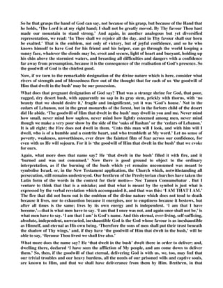 So he that grasps the hand of God can say, not because of his grasp, but because of the Hand that 
he holds, ‘The Lord is at my right hand; I shall not be greatly moved. By Thy favour Thou hast 
made our mountain to stand strong.’ And again, in another analogous but yet diversified 
representation, we read: ‘In Thee shall we rejoice all the day, and in Thy favour shall our horn 
be exalted.’ That is the emblem, not only of victory, but of joyful confidence, and so he who 
knows himself to have God for his friend and his helper, can go through the world keeping a 
sunny face, whatever the clouds may be, erect and secure, light of heart and buoyant, holding up 
his chin above the stormiest waters, and breasting all difficulties and dangers with a confidence 
far away from presumption, because it is the consequence of the realisation of God’s presence. So 
the goodwill of God is the chiefest good. 
Now, if we turn to the remarkable designation of the divine nature which is here, consider what 
rivers of strength and of blessedness flow out of the thought that for each of us ‘the goodwill of 
Him that dwelt in the bush’ may be our possession. 
What does that pregnant designation of God say? That was a strange shrine for God, that poor, 
ragged, dry desert bush, with apparently no sap in its gray stem, prickly with thorns, with ‘no 
beauty that we should desire it,’ fragile and insignificant, yet it was ‘God’s house.’ Not in the 
cedars of Lebanon, not in the great monarchs of the forest, but in the forlorn child of the desert 
did He abide. ‘The goodwill of Him that dwelt in the bush’ may dwell in you and me. Never mind 
how small, never mind how sapless, never mind how lightly esteemed among men, never mind 
though we make a very poor show by the side of the ‘oaks of Bashan’ or the ‘cedars of Lebanon.’ 
It is all right; the Fire does not dwell in them. ‘Unto this man will I look, and with him will I 
dwell, who is of a humble and a contrite heart, and who trembleth at My word.’ Let no sense of 
poverty, weakness, unworthiness, ever draw the faintest film of fear across our confidence, for 
even with us He will sojourn. For it is ‘the goodwill of Him that dwelt in the bush’ that we evoke 
for ours. 
Again, what more does that name say? He ‘that dwelt in the bush’ filled it with fire, and it 
‘burned and was not consumed.’ Now there is good ground to object to the ordinary 
interpretation, as if the burning of the bush which yet remains unconsumed was meant to 
symbolise Israel, or, in the New Testament application, the Church which, notwithstanding all 
persecution, still remains undestroyed. Our brethren of the Presbyterian churches have taken the 
Latin form of the words in the context for their motto— Nec Tamen Consumebatur . But I 
venture to think that that is a mistake; and that what is meant by the symbol is just what is 
expressed by the verbal revelation which accompanied it, and that was this: ‘I AM THAT I AM.’ 
The fire that did not burn out is the emblem of the divine nature which does not tend to death 
because it lives, nor to exhaustion because it energises, nor to emptiness because it bestows, but 
after all times is the same; lives by its own energy and is independent. ‘I am that I have 
become,’—that is what men have to say. ‘I am that I once was not, and again once shall not be,’ is 
what men have to say. ‘I am that I am’ is God’s name. And this eternal, ever-living, self-sufficing, 
absolute, independent, unwearied, inexhaustible God is the God whose favour is as inexhaustible 
as Himself, and eternal as His own being. ‘Therefore the sons of men shall put their trust beneath 
the shadow of Thy wings,’ and, if they have ‘the goodwill of Him that dwelt in the bush,’ will be 
able to say, ‘Because Thou livest we shall live also.’ 
What more does the name say? He ‘that dwelt in the bush’ dwelt there in order to deliver; and, 
dwelling there, declared ‘I have seen the affliction of My people, and am come down to deliver 
them.’ So, then, if the goodwill of that eternal, delivering God is with us, we, too, may feel that 
our trivial troubles and our heavy burdens, all the needs of our prisoned wills and captive souls, 
are known to Him, and that we shall have deliverance from them by Him. Brethren, in that 
 