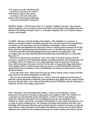 17 In majesty he is like a firstborn bull; 
his horns are the horns of a wild ox. 
With them he will gore the nations, 
even those at the ends of the earth. 
Such are the ten thousands of Ephraim; 
such are the thousands of Manasseh.” 
BARNES, “Rather: “The first-born of his” (i. e. Joseph’s) “bullock is his glory”: the reference 
being to Ephraim, who was raised by Jacob to the honors of the firstborn (Gen_48:20, and is here 
likened to the firstling of Joseph’s oxen, i. e., of Joseph’s offspring. The ox is a common emblem 
of power and strength. 
CLARKE, “His glory is like the firstling of his bullock - This similitude is very obscure. A 
bullock was the most excellent of animals among the Jews, not only because of its acceptableness 
in sacrifice to God, but because of its great usefulness in agriculture. There is something 
peculiarly noble and dignified in the appearance of the ox, and his greatest ornament are his fine 
horns; these the inspired penman has particularly in view, as the following clause proves; and it 
is well known that in Scriptural language horns are the emblem of strength, glory, and 
sovereignty; Psa_75:5, Psa_75:10; Psa_89:17, Psa_89:24; Psa_112:9; Dan_8:3, etc.; Luk_1:69; 
Rev_17:3, etc. 
His horns are like the horns of unicorns -  reem, which we translate unicorn, from the 
μ	
 