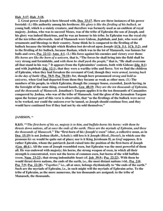 glory, honour, and renown he obtained; and who was a type of Christ, the first and only begotten 
Son of God, the brightness of his Father's glory, and the express image of his person; this is 
applied to the Messiah in some ancient Jewish writings (y): 
and his horns are like the horns of unicorns; of the monoceros or rhinoceros; and as the strength 
of these creatures, as of others, lies in their horns, these are figures of the power and strength of 
the tribes of Ephraim and Manasseh, the sons of Joseph; see Num_23:22, 
with them he shall push the people together to the ends of the earth; not to the ends of the world, 
as if the posterity of Joseph should carry their conquests and spread their dominion over all 
people to the ends of the world, as the Targum of Jonathan suggests; but to the ends of the land 
of Canaan, which was done by Joshua, when he smote the thirty one kings of that country. The 
word push is used in allusion to the horns of creatures, with which they push, drive away from 
them, or hurt and destroy those that annoy them: 
and they are the ten thousands of Ephraim, and they are the thousands of Manasseh; though 
Manasseh was the eldest son of Joseph, fewer are ascribed to him than to Ephraim the younger, 
according to Jacob's prediction, Gen_48:19. This has been in a spiritual sense verified in Christ, 
the antitype of Joseph, the horn of salvation, who by his great strength has vanquished all his, 
and the enemies of his people, and even spoiled principalities and powers. 
HENRY, “(2.) He crowns all with the good-will, or favourable acceptance, of him that dwelt in 
the bush (Deu_33:16), that is, of God, that God who appeared to Moses in the bush that burned 
and was not consumed (Exo_3:2), to give him his commission for the bringing of Israel out of 
Egypt. Though God's glory appeared there but for a while, yet it is said to dwell there, because it 
continued as long as there was occasion for it: the good-will of the shechinah in the bush; so it 
might be read, for shechinah signifies that which dwelleth; and, though it was but a little while a 
dweller in the bush, yet it continued to dwell with the people of Israel. My dweller in the bush; so 
it should be rendered; that was an appearance of the divine Majesty to Moses only, in token of 
the particular interest he had in God, which he desires to improve for the good of this tribe. 
Many a time God has appeared to Moses, but now that he is just dying he seems to have the most 
pleasing remembrance of that which was the first time, when his acquaintance with the visions of 
the Almighty first began, and his correspondence with heaven was first settled: that was a time of 
love never to be forgotten. It was at the bush that God declared himself the God of Abraham, 
Isaac, and Jacob, and so confirmed the promise made to the fathers, that promise which reached 
as far as the resurrection of the body and eternal life, as appears by our Saviour's argument from 
it, Luk_20:37. So that, when he prays for the good-will of him that dwelt in the bush, he has an 
eye to the covenant then and there renewed, on which all our hopes of God's favour must be 
bottomed. Now he concludes this large blessing with a prayer for the favour or good-will of God, 
[1.] Because that is the fountain and spring-head of all these blessings; they are gifts of God's 
good-will; they are so to his own people, whatever they are to others. Indeed when Ephraim (a 
descendant from Joseph) slid back from God, as a backsliding heifer, those fruits of his country 
were so far from being the gifts of God's good-will that they were intended but to fatten him for 
the slaughter, as a lamb in a large place, Hos_4:16, Hos_4:17. [2.] Because that is the comfort and 
sweetness of all these blessings; then we have joy of them when we taste God's good-will in them. 
[3.] Because that is better than all these, infinitely better; for if we have but the favour and good-will 
of God we are happy, and may be easy in the want of all these things, and may rejoice in the 
God of our salvation though the fig-tree do not blossom, and there be no fruit in the vine, 
 