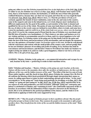18 About Zebulun he said: 
“Rejoice, Zebulun, in your going out, 
and you, Issachar, in your tents. 
BARNES, “Deuteronomy 33:18-19 
Zebulun possessed a commodious sea-shore and the fisheries of the Lake of Tiberias: and was 
therefore to thrive by commerce, and to rejoice in his “going out,” i. e., in his mercantile 
enterprises. Issachar possessed a fertile inland district, and would therefore dwell at home and 
prosper in agriculture. Both tribes distinguished themselves in the contest with Jabin (compare 
Jdg_5:14-15, Jdg_5:18): and of Zebulun it is particularly noted that it produced the officers and 
tacticians who led and marshalled the host which vanquished Sisera (see Jdg_5:14, and compare 
1Ch_12:33). 
CLARKE, “Rejoice, Zebulun, in thy going out - That is, Thou shalt be very prosperous in thy 
coasting voyages; for this tribe’s situation was favorable for traffic, having many sea-ports. See 
Gen_49:13 (note). 
And, Issachar, in thy tents - That is, as Zebulun should be prosperous in his shipping and 
traffic, so should Issachar be in his tents - his agriculture and pasturage. 
GILL, “And of Zebulun he said,.... The tribe of Zebulun, as the Targums of Jonathan and 
Jerusalem, with whom Issachar is joined, they being brethren, and of the same mother as well as 
father; though Zebulun the youngest is set before Issachar the older, as in Jacob's blessing, 
Gen_49:13, 
rejoice, Zebulun, in thy going out; in their going out to sea, to merchandise, to traffic in foreign 
parts, it being a maritime tribe, see Gen_49:13; and so are called upon to rejoice and be thankful 
for their safe preservation on the seas, and success in trade; and to this sense are the paraphrases 
of Jonathan and Jerusalem: though Onkelos interprets it of their going out to war against their 
enemies, and certain it is that they were also a warlike as well as a seafaring tribe; see Jdg_5:18, 
and Issachar, in thy tents; being a tribe that stayed at home, and attended to husbandry, and 
dwelt in tents, to take care of and feed their cattle; in doing which they should be prosperous, and 
have occasion to rejoice, and be thankful to the Lord: though the Targums of Jonathan and 
Jerusalem carry it to a different sense, to their schools, in which they dwelt: this tribe being, as 
supposed, a learned tribe, studious, in the law; which is gathered from 1Ch_12:32. 
HENRY, “Here we have, I. The blessings of Zebulun and Issachar put together, for they were 
both the sons of Jacob by Leah, and by their lot in Canaan they were neighbours; it is foretold, 
1. That they should both have a comfortable settlement and employment, Deu_33:18. Zebulun 
must rejoice, for he shall have cause to rejoice; and Moses prays that he may have cause in his 
 