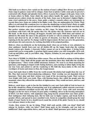 Two tribes come hand in hand. They are descendants of one mother, Leah--and they inherit 
neighboring lots. Here they are colleagues in a common blessing--and drink, as fellows, of one 
enriching cup. 
It is a lovely sight, when brothers are co-heirs of grace. The Gospel-records brighten with such 
pictures. Andrew and Simon are united by more than kindred-ties. John has a fellow-laborer in 
James, his parent's son. Jude, and the other James, born of one father, are newborn of one Spirit. 
Do not these instances exhort each pious brother to seek especially a brother's good? Do not they 
bring the animating hope, that the door of success will open readily to such loving touch? Let 
then no gracious brother rest, while any son of the same mother treads the downward path. In 
prayer--by gentle example--by winning counsels, let him persevere, until union be cemented in 
one center--Christ. God wills the effort. Will He be slow to bless? 
How great, too, is the gain! For where is treasure like a brother plucked from the quarry of the 
world, and placed a jewel in the diadem of Christ! Sweet is the walk, when such move side by side 
to one eternal home. 
Another thought stands at the threshold of this case. The younger ranks before the elder. This 
cannot be without design. The same occurs, when Jacob's dying lips address them. Zebulun 
precedes. Issachar, the first by birth, gives place. Similarly Jacob's right hand rests on the 
younger, Ephraim. Manasseh has inferior honor. And other instances occur. 
Reader, learn hence, that God sits supreme upon His throne. He holds a scepter swayed in love-- 
in wisdom--and in sovereign will. He raises one. He places others in a lower grade. Here showers 
of grace descend. Here the dew falls in tiny drops. We see the fact. We know, that there is 
purpose. But we trace not the origin of these decrees. In humble reverence we bow and we adore. 
All must be wise, and just, and right. The day draws near, when clearer light shall show 
consummate skill. The structure of the Church will then appear wondrous in perfection. Each 
part is fixed by an unerring hand. 
Let us now heed THE BLESSING. The first word sounds, Rejoice. This ever is our Gospel's 
note. Joy is the gift, which Jesus's hands extend. This is the feast, to which true ministers invite. 
When will a blinded world unlearn that silliest of fictions, that ways of faith are cheerlessness and 
gloom! Let faithless men be honest, and they must confess, that their career is restless care--keen 
disappointment--and self-wrought vexation. They pluck the thorn--not the flower. They feed on 
husks--not on rich fruit. Their cup is wormwood--not the vine's juice. Their present is distress-- 
not peace. Their future is dismay--not hope. How different is the new-born heart! There constant 
joy keeps court--joy in the Lord, who washes out all sin--who gives the key of heaven, and title-deeds 
of endless bliss, and pledge of a weight of glory, and strength for the journey, and triumph 
at the end. The mandate is not an unmeaning word, Rejoice in the Lord always, and again I say, 
Rejoice. Phil. 4:4. 
But Zebulun has his peculiar place--so, too, has Issachar. Their calling differs. Zebulun's line 
extends around the coast. His ships traverse the seas. His commerce is across the waves. While 
Issachar reposes in inland scenes--and dwells in meadows and in valleys. His life is rustic 
tranquillity. But whether in turmoil or in peace, joy is the heritage of both. May the people 
of Zebulunprosper in their expeditions abroad. May the people of Issachar prosper at home in 
their tents. 
They have the happy knowledge, that all their labors are in appointed course--they go out, or 
they tarry, under heavenly directive, and therefore with glad hearts. 
 