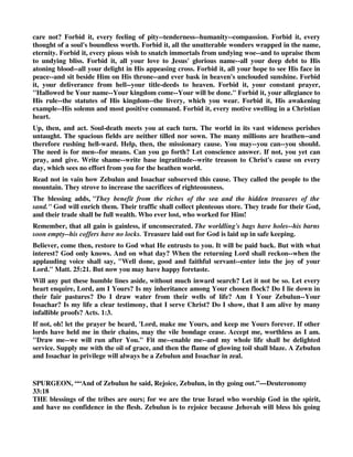 This leads us to observe, how varied are the stations of man's calling! How diverse are positions! 
Some reign in palaces--some toil in cottages. Some feast at plenty's table--some pine in poverty's 
contracted cells. Purple and splendor deck a Dives--Lazarus lies a beggar at the gate. Some work 
at looms--others in fields. Some climb the mast--others handle the spade. Some exercise the 
mental powers--others strain the muscles of the body. Some soar in literature's highest flights-- 
some crawl unlettered to the grave. Some guide a nation's counsels--others are instruments to 
execute these laws. Some are exalted to far higher work. They are ambassadors for Christ. Their 
office is to tell aloud His wondrous love--to rouse the slumbering--to feed Christ's flock--to uplift 
thoughts from earth--to spread soul-renovating truths--to build up saints in their most holy faith. 
But perfect wisdom rules these varieties on life's stage. No being enters or recedes, but in 
accordance with God's will. He speaks--they live. He speaks--they die. Entrance and exit are in 
His hand. At His decree all kings, all beggars, breathe and expire. Both times and stations are 
allotted by His mind. He raises to the pinnacles of earth--or veils in seclusion. He leads to walks 
known and observed by all, or hides in garrets of obscurity. Let then the child of God live, 
rejoicing in his day and lot. No change would be improvement. He best can serve his generation, 
and advance his soul-concerns, by working cheerfully in his assigned position. 
Believer, when you distinctly see the beckoning cloud; when you set forth, or rest, submissive to 
clear guidance; banish fears--cast out all doubts--lift up the happy head--clap the exulting 
hands--rejoice--give thanks. A heavenly Father cannot set you in wrong place. A loving Savior 
cannot lead you in wrong paths. A gracious Spirit cannot endow you with wrong gifts. All is well. 
Look up and follow, and, as you follow, sing, Rejoice, Zebulun, in your going out--and Issachar 
in your tents. 
Next, there is WORK, in which these tribes concur. They are described as zealous to bring others 
to know God--They shall call the people unto the mountain--there they shall offer the sacrifices 
of righteousness. These words exhibit missionary features. We seem to see them mourning for 
ignorance, and longing to impart truth--hating darkness, and yearning to infuse light; loving the 
one true God, and ardent to call the wandering to His fold--the heavy-laden to His rest--the 
worshipers of stocks and stones to Zion, the Gospel-mount. 
Grace had made them to differ from the world around. Revelation had taught them the way of 
life. They had received Christ-shadowing ordinances. Their worship was not degraded rites of 
ignorance. Their altar and their victims were typal of the sin-removing Lamb. Their services 
were bright with God's own truth. Thus, with burning hearts, they called the people unto the 
mountain, where they offered the sacrifices of righteousness. They would not know, and love, and 
serve, alone. 
Believer, catch hence a gale to fan the fire kindled in your soul. Each child of God--in heart--in 
lip--in life--should be a flame of enterprising zeal. Is he enlightened--called--selected--converted-- 
pardoned--comforted--sanctified--saved--only that SELF may live? Away with such unworthy 
thought. Let the low slaves of Satan, let poor paltry worldlings, shiver in the freezing atmosphere 
of SELF. Let their desires, with unplumed wing, hang heavily around their ease--their profit-- 
their indulgence--their debasing lusts. But let faith soar in higher regions, and break forth in 
grander efforts, and spread in more ennobled work. Surely its sympathies should grasp the total 
family of man! Surely its love should travel round the circuit of the globe! Surely its cry should 
ever call poor sinners to the cross! 
Awake, then, arouse; be up, be doing. What! shall souls perish, while you sleep? Shall hell 
enlarge its borders, while you loiter? Shall Satan push on his triumphs, and you look on 
indifferent? Shall superstition thrive, and you be silent? Shall ignorance grow darker, and you 
 
