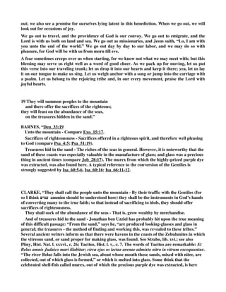 care not? Forbid it, every feeling of pity--tenderness--humanity--compassion. Forbid it, every 
thought of a soul's boundless worth. Forbid it, all the unutterable wonders wrapped in the name, 
eternity. Forbid it, every pious wish to snatch immortals from undying woe--and to upraise them 
to undying bliss. Forbid it, all your love to Jesus' glorious name--all your deep debt to His 
atoning blood--all your delight in His appeasing cross. Forbid it, all your hope to see His face in 
peace--and sit beside Him on His throne--and ever bask in heaven's unclouded sunshine. Forbid 
it, your deliverance from hell--your title-deeds to heaven. Forbid it, your constant prayer, 
Hallowed be Your name--Your kingdom come--Your will be done. Forbid it, your allegiance to 
His rule--the statutes of His kingdom--the livery, which you wear. Forbid it, His awakening 
example--His solemn and most positive command. Forbid it, every motive swelling in a Christian 
heart. 
Up, then, and act. Soul-death meets you at each turn. The world in its vast wideness perishes 
untaught. The spacious fields are neither tilled nor sown. The many millions are heathen--and 
therefore rushing hell-ward. Help, then, the missionary cause. You may--you can--you should. 
The need is for men--for means. Can you go forth? Let conscience answer. If not, you yet can 
pray, and give. Write shame--write base ingratitude--write treason to Christ's cause on every 
day, which sees no effort from you for the heathen world. 
Read not in vain how Zebulun and Issachar subserved this cause. They called the people to the 
mountain. They strove to increase the sacrifices of righteousness. 
The blessing adds, They benefit from the riches of the sea and the hidden treasures of the 
sand. God will enrich them. Their traffic shall collect plenteous store. They trade for their God, 
and their trade shall be full wealth. Who ever lost, who worked for Him! 
Remember, that all gain is gainless, if unconsecrated. The worldling's bags have holes--his barns 
soon empty--his coffers have no locks. Treasure laid out for God is laid up in safe keeping. 
Believer, come then, restore to God what He entrusts to you. It will be paid back. But with what 
interest? God only knows. And on what day? When the returning Lord shall reckon--when the 
applauding voice shall say, Well done, good and faithful servant--enter into the joy of your 
Lord. Matt. 25:21. But now you may have happy foretaste. 
Will any put these humble lines aside, without much inward search? Let it not be so. Let every 
heart enquire, Lord, am I Yours? Is my inheritance among Your chosen flock? Do I lie down in 
their fair pastures? Do I draw water from their wells of life? Am I Your Zebulun--Your 
Issachar? Is my life a clear testimony, that I serve Christ? Do I show, that I am alive by many 
infallible proofs? Acts. 1:3. 
If not, oh! let the prayer be heard, 'Lord, make me Yours, and keep me Yours forever. If other 
lords have held me in their chains, may the vile bondage cease. Accept me, worthless as I am. 
Draw me--we will run after You. Fit me--enable me--and my whole life shall be delighted 
service. Supply me with the oil of grace, and then the flame of glowing toil shall blaze. A Zebulun 
and Issachar in privilege will always be a Zebulun and Issachar in zeal. 
SPURGEON, ““And of Zebulun he said, Rejoice, Zebulun, in thy going out.”—Deuteronomy 
33:18 
THE blessings of the tribes are ours; for we are the true Israel who worship God in the spirit, 
and have no confidence in the flesh. Zebulun is to rejoice because Jehovah will bless his going 
 
