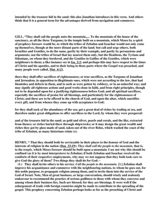 out; we also see a promise for ourselves lying latent in this benediction. When we go out, we will 
look out for occasions of joy. 
We go out to travel, and the providence of God is our convoy. We go out to emigrate, and the 
Lord is with us both on land and sea. We go out as missionaries, and Jesus saith, “Lo, I am with 
you unto the end of the world.” We go out day by day to our labor, and we may do so with 
pleasure, for God will be with us from morn till eve. 
A fear sometimes creeps over us when starting, for we know not what we may meet with; but this 
blessing may serve us right well as a word of good cheer. As we pack up for moving, let us put 
this verse into our traveling trunk; let us drop it into our hearts and keep it there; yea, let us lay 
it on our tongue to make us sing. Let us weigh anchor with a song or jump into the carriage with 
a psalm. Let us belong to the rejoicing tribe and, in our every movement, praise the Lord with 
joyful hearts. 
19 They will summon peoples to the mountain 
and there offer the sacrifices of the righteous; 
they will feast on the abundance of the seas, 
on the treasures hidden in the sand.” 
BARNES, “Deu_33:19 
Unto the mountain - Compare Exo_15:17. 
Sacrifices of righteousness - Sacrifices offered in a righteous spirit, and therefore well pleasing 
to God (compare Psa_4:5; Psa_51:19). 
Treasures hid in the sand - The riches of the seas in general. However, it is noteworthy that the 
sand of these coasts was especially valuable in the manufacture of glass; and glass was a precious 
thing in ancient times (compare Job_28:17). The murex from which the highly-prized purple dye 
was extracted, was also found here. A typical reference to the conversion of the Gentiles is 
strongly suggested by Isa_60:5-6, Isa_60:16; Isa_66:11-12. 
CLARKE, “They shall call the people unto the mountain - By their traffic with the Gentiles (for 
so I think  ammim should be understood here) they shall be the instruments in God’s hands 
of converting many to the true faith; so that instead of sacrificing to idols, they should offer 
sacrifices of righteousness. 
They shall suck of the abundance of the seas - That is, grow wealthy by merchandise. 
And of treasures hid in the sand - Jonathan ben Uzziel has probably hit upon the true meaning 
of this difficult passage: “From the sand,” says he, “are produced looking-glasses and glass in 
general; the treasures - the method of finding and working this, was revealed to these tribes.” 
Several ancient writers inform us that there were havens in the coasts of the Zebulunites in which 
the vitreous sand, or sand proper for making glass, was found. See Strabo, lib. xvi.; see also 
Pliny, Hist. Nat. l. xxxvi., c. 26; Tacitus, Hist. l. v., c. 7. The words of Tacitus are remarkable: Et 
Belus amnis Judaico mari illabitur; circa ejus os lectae arenae admixto nitro in vitrum excoquuntur. 
“The river Belus falls into the Jewish sea, about whose mouth those sands, mixed with nitre, are 
collected, out of which glass is formed,” or which is melted into glass. Some think that the 
celebrated shell-fish called murex, out of which the precious purple dye was extracted, is here 
 
