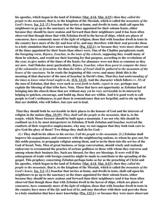 intended by the treasure hid in the sand: this also Jonathan introduces in this verse. And others 
think that it is a general term for the advantages derived from navigation and commerce. 
GILL, “They shall call the people unto the mountain,.... To the mountain of the house of the 
sanctuary, as all the three Targums; to the temple built on a mountain, which Moses by a spirit 
of prophecy foresaw would be, to which the tribes of Zebulun and Issachar would not only come 
up themselves, though at the more distant parts of the land; but call and urge others, both 
Israelites and Gentiles, to do the same, partly by their example, and partly by persuasions and 
arguments; not the tribes of Israel that lay nearest them only, but the Heathens, the Tyrians and 
Sidonians, on whom they bordered, and the Gentiles in Galilee of the Gentiles, which were 
neighbours to them; a like instance see in Isa_2:2; and perhaps this may have respect to the times 
of Christ and his apostles, and to their being in those parts where the Gospel was preached, and 
many people were called, Mat_4:13, 
there they shall offer sacrifices of righteousness; or true sacrifices, as the Targums of Jonathan 
and Jerusalem, in opposition to illegitimate ones, which were not according to the law, that had 
blemishes and defects in them, and to such as were gotten by robbery, or in an unlawful way; and 
may signify all righteous actions and good works done in faith, and from right principles, though 
not to be depended upon for a justifying righteousness before God; and all spiritual sacrifices, 
especially the sacrifices of praise for all blessings, and particularly for the righteousness of 
Christ; and these are to be offered in the church of God, and upon the altar, which sanctifies 
every gift, and from whence they come up with acceptance to God: 
for they shall suck of the abundance of the sea; get a great deal of riches by trading at sea, and 
therefore under great obligations to offer sacrifices to the Lord, by whom they were prospered: 
and of the treasure hid in the sand; as gold and silver, pearls and corals, and the like, extracted 
from thence; or riches buried there through shipwrecks; or it may design the great wealth and 
riches they got by glass made of sand, taken out of the river Belus, which washed the coast of the 
tribe of Zebulun, as many historians relate (z). 
HENRY, “ That they should both be serviceable in their places to the honour of God and the 
interests of religion in the nation (Deu_33:19): They shall call the people to the mountain, that is, 
to the temple, which Moses foresaw should be built upon a mountain. I see not why this should be 
confined (as it is by most interpreters) to Zebulun; if both Zebulun and Issachar received the 
comforts of their respective employments, why may we not suppose that they both took care to 
give God the glory of them? Two things they shall do for God: - 
(1.) They shall invite others to his service. Call the people to the mountain. [1.] Zebulun shall 
improve his acquaintance and commerce with the neighbouring nations, to whom he goes out, for 
this noble purpose, to propagate religion among them, and to invite them into the service of the 
God of Israel. Note, Men of great business, or large conversation, should wisely and zealously 
endeavour to recommend the practice of serious godliness to those with whom they converse and 
among whom their business lies. Such are blessed, for they are blessings. It were well if the 
enlargement of trade with foreign countries might be made to contribute to the spreading of the 
gospel. This prophecy concerning Zebulun perhaps looks as far as the preaching of Christ and 
 