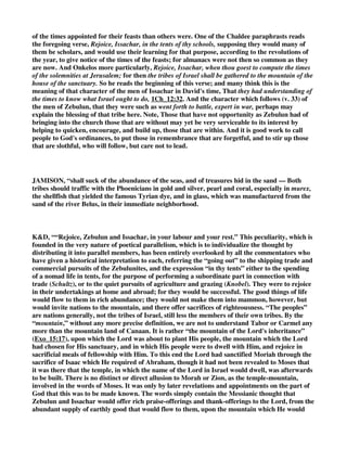 his apostles, which began in the land of Zebulun (Mat_4:14, Mat_4:15); then they called the 
people to the mountain, that is, to the kingdom of the Messiah, which is called the mountain of the 
Lord's house, Isa_2:2. [2.] Issachar that tarries at home, and dwells in tents, shall call upon his 
neighbours to go up to the sanctuary at the times appointed for their solemn feasts, either 
because they should be more zealous and forward than their neighbours (and it has been often 
observed that though those that with Zebulun dwell in the haven of ships, which are places of 
concourse, have commonly more of the light of religion, those that with Issachar dwell in tents in 
the country have more of the life and heat of it), and may therefore with their zeal provoke those 
to a holy emulation that have more knowledge (Psa_122:1); or because they were more observant 
of the times appointed for their feasts than others were. One of the Chaldee paraphrasts reads 
the foregoing verse, Rejoice, Issachar, in the tents of thy schools, supposing they would many of 
them be scholars, and would use their learning for that purpose, according to the revolutions of 
the year, to give notice of the times of the feasts; for almanacs were not then so common as they 
are now. And Onkelos more particularly, Rejoice, Issachar, when thou goest to compute the times 
of the solemnities at Jerusalem; for then the tribes of Israel shall be gathered to the mountain of the 
house of the sanctuary. So he reads the beginning of this verse; and many think this is the 
meaning of that character of the men of Issachar in David's time, That they had understanding of 
the times to know what Israel ought to do, 1Ch_12:32. And the character which follows (v. 33) of 
the men of Zebulun, that they were such as went forth to battle, expert in war, perhaps may 
explain the blessing of that tribe here. Note, Those that have not opportunity as Zebulun had of 
bringing into the church those that are without may yet be very serviceable to its interest by 
helping to quicken, encourage, and build up, those that are within. And it is good work to call 
people to God's ordinances, to put those in remembrance that are forgetful, and to stir up those 
that are slothful, who will follow, but care not to lead. 
That they should both be serviceable in their places to the honour of God and the interests of 
religion in the nation (Deu_33:19): They shall call the people to the mountain, that is, to the 
temple, which Moses foresaw should be built upon a mountain. I see not why this should be 
confined (as it is by most interpreters) to Zebulun; if both Zebulun and Issachar received the 
comforts of their respective employments, why may we not suppose that they both took care to 
give God the glory of them? Two things they shall do for God: - 
(1.) They shall invite others to his service. Call the people to the mountain. [1.] Zebulun shall 
improve his acquaintance and commerce with the neighbouring nations, to whom he goes out, for 
this noble purpose, to propagate religion among them, and to invite them into the service of the 
God of Israel. Note, Men of great business, or large conversation, should wisely and zealously 
endeavour to recommend the practice of serious godliness to those with whom they converse and 
among whom their business lies. Such are blessed, for they are blessings. It were well if the 
enlargement of trade with foreign countries might be made to contribute to the spreading of the 
gospel. This prophecy concerning Zebulun perhaps looks as far as the preaching of Christ and 
his apostles, which began in the land of Zebulun (Mat_4:14, Mat_4:15); then they called the 
people to the mountain, that is, to the kingdom of the Messiah, which is called the mountain of the 
Lord's house, Isa_2:2. [2.] Issachar that tarries at home, and dwells in tents, shall call upon his 
neighbours to go up to the sanctuary at the times appointed for their solemn feasts, either 
because they should be more zealous and forward than their neighbours (and it has been often 
observed that though those that with Zebulun dwell in the haven of ships, which are places of 
concourse, have commonly more of the light of religion, those that with Issachar dwell in tents in 
the country have more of the life and heat of it), and may therefore with their zeal provoke those 
to a holy emulation that have more knowledge (Psa_122:1); or because they were more observant 
 