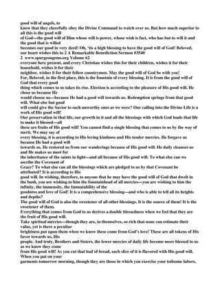 good will of angels, to 
know that they cheerfully obey the Divine Command to watch over us. But how much superior to 
all this is the good will 
of God—the good will of Him whose will is power, whose wish is fact, who has but to will it and 
the good that is willed 
becomes our good in very deed! Oh, ‘tis a high blessing to have the good will of God! Beloved, 
our heart wishes this to 2 A Remarkable Benediction Sermon #3540 
2 www.spurgeongems.org Volume 62 
everyone here present, and every Christian wishes this for their children, wishes it for their 
household, wishes it for their 
neighbor, wishes it for their fellow countrymen. May the good will of God be with you! 
For, Beloved, in the first place, this is the fountain of every blessing. It is from the good will of 
God that every good 
thing which comes to us takes its rise. Election is according to the pleasure of His good will. He 
chose us because He 
would choose us—because He had a good will towards us. Redemption springs from that good 
will. What else but good 
will could give the Savior to such unworthy ones as we were? Our calling into the Divine Life is a 
work of His good will! 
Our preservation in that life, our growth in it and all the blessings with which God loads that life 
to make it blessed—all 
these are fruits of His good will! You cannot find a single blessing that comes to us by the way of 
merit. We may say of 
every blessing, it is according to His loving kindness and His tender mercies. He forgave us 
because He had a good will 
towards us. He restored us from our wanderings because of His good will. He daily cleanses us 
and He makes us meet for 
the inheritance of the saints in light—and all because of His good will. To what else can we 
ascribe the Covenant of 
Grace? To what else can all the blessings which are pledged to us by that Covenant be 
attributed? It is according to His 
good will. In wishing, therefore, to anyone that he may have the good will of God that dwelt in 
the bush, you are wishing to him the fountainhead of all mercies—you are wishing to him the 
infinity, the immensity, the Immutability of the 
goodness and love of God! It is a comprehensive blessing—and who is able to tell all its heights 
and depths? 
The good will of God is also the sweetener of all other blessings. It is the source of them! It is the 
sweetener of them. 
Everything that comes from God to us derives a double blessedness when we feel that they are 
the fruit of His good will. 
Take spiritual mercies—though they are, in themselves, so rich that none can estimate their 
value, yet is there a peculiar 
brightness put upon them when we know these come from God’s love! These are all tokens of His 
favor towards us, His 
people. And truly, Brothers and Sisters, the lower mercies of daily life become more blessed to us 
as we know they come 
from His good will! As you cut that loaf of bread, each slice of it is flavored with His good will. 
When you put on your 
garments tomorrow morning, though they are those in which you exercise your toilsome labors, 
 