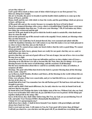 yet are they tokens of 
God’s good will as much as those coats of skins which God gave to our first parents! Yes, 
Beloved, sitting here tonight, 
this air we breathe, the power to breathe it and the health which enabled us to come up to the 
House of Prayer, and this 
House, itself, and the ears with which we hear the words, and the good tidings which are given us 
to hear—all these are 
of His good will, and are the sweeter because we recognize the favor of God in them! 
Oh, to have temporal blessings with a curse—that is a dreadful thing! I hardly know a text more 
fearful to contemplate than that one, “I will curse your blessings.” Oh, if God makes any bitter, 
how bitter the wormwood and the gall 
must be! If He puts death in the pot in which the broth is made to sustain life, what death must 
there be when He shall 
deal out the poisoned cup of His eternal wrath to the ungodly! Sweet, indeed, are blessings when 
they are thus honeyed 
with His love, but would they be if, instead thereof, they were seasoned and salted with His 
wrath? Be thankful, Christian, for I will venture to say that this makes even our trials pleasant to 
us when we know that they also are the fruits of 
His good will! We cannot always make our hearts believe that the rod is a good thing. We cannot 
always persuade our 
unbelief that our dark, heavy, gloomy hours are really for our good—but they are so—and we 
shall believe this when we 
perceive that they are sent out of good will to us! Not out of anger, but out of love—love to us that 
He may love us right 
up out of our sins, love us away from our infirmities and love us into a higher state of Grace— 
attracting us by His Divine Love till we become like He! Note, then, the two things—it is a great 
blessing because it is the source of all blessings, and the sweetener of all blessings! 
But the next consideration about this is—and let us carefully notice it—that, nevertheless, it 
surpasses all other 
blessings. The good will of Him that dwelt in the bush is a greater blessing than all the blessings 
in the world—what if I 
say in Heaven, itself? Besides, Brothers and Sisters, all the blessings in the world without this are 
less than nothing! And 
if they were all gone, if that were conceivable, and yet we had this left to us, we need not regret 
the loss of all, since we 
should find all in God! You remember how the old Puritan put it? He had been rich and then was 
brought to poverty, 
and he said he didn’t find much difference, for, he said, when he was rich, he found God in all, 
and now that he was poor, 
he found all in God! Perhaps the latter is the higher state of the two. Without God, alas, my Soul, 
if you were in Paradise! But with God, oh, joy and bliss if you were in prison! All the things put 
together shall perish in the using—like 
leaves of the forest, they shall wither before long. But You, my God, are an unwithering Tree of 
Life, and under You I Sermon #3540 A Remarkable Benediction 3 
Volume 62 www.spurgeongems.org 3 
shall always have shade—I shall sit down beneath Your shadow with great delight, and shall 
always have food, for Your 
fruit is sweet unto my taste. I will rejoice in You, for Your good will is better than all things! 
I will tell you what it is—you who have not this good will. If you should lose everything else and 
 