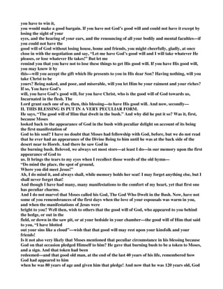 you have to win it, 
you would make a good bargain. If you have not God’s good will and could not have it except by 
losing the sight of your 
eyes, and the hearing of your ears, and the renouncing of all your bodily and mental faculties—if 
you could not have the 
good will of God without losing house, home and friends, you might cheerfully, gladly, at once 
close in with the negotiation and say, “Let me have God’s good will and I will take whatever He 
pleases, or lose whatever He takes!” But let me 
remind you that you have not to lose these things to get His good will. If you have His good will, 
you may know it by 
this—will you accept the gift which He presents to you in His dear Son? Having nothing, will you 
take Christ to be 
yours? Being naked, and poor, and miserable, will you let Him be your raiment and your riches? 
If so, You have God’s 
will, you have God’s good will, for you have Christ, who is the good will of God towards us, 
Incarnated in the flesh. The 
Lord grant each one of us, then, this blessing—to have His good will. And now, secondly— 
II. THIS BLESSING IS PUT IN A VERY PECULIAR FORM. 
He says, “The good will of Him that dwelt in the bush.” And why did he put it so? Was it, first, 
because Moses 
looked back to the appearance of God in the bush with peculiar delight on account of its being 
the first manifestation of 
God to his soul? I have no doubt that Moses had fellowship with God, before, but we do not read 
that he ever had an appearance of the Divine Being to him until he was at the back side of the 
desert near to Horeb. And there he saw God in 
the burning bush. Beloved, we always set most store—at least I do—in our memory upon the first 
appearance of God to 
us. It brings the tears to my eyes when I recollect those words of the old hymn— 
“Do mind the place, the spot of ground, 
Where you did meet Jesus!” 
Ah, I do mind it, and always shall, while memory holds her seat! I may forget anything else, but I 
shall never forget that! 
And though I have had many, many manifestations to the comfort of my heart, yet that first one 
has peculiar charms. 
And I do not marvel that Moses called his God, The God Who Dwelt in the Bush. Now, have not 
some of you remembrances of the first days when the love of your espousals was warm in you, 
and when the manifestations of Jesus were 
bright to you? Well then, wish to others that the good will of God, who appeared to you behind 
the hedge, or out in the 
field, or down in the saw pit, or at your bedside in your chamber—the good will of Him that said 
to you, “I have blotted 
out your sins like a cloud”—wish that that good will may rest upon your kinsfolk and your 
friends! 
Is it not also very likely that Moses mentioned that peculiar circumstance in his blessing because 
God on that occasion pledged Himself to him? He gave that burning bush to be a token to Moses, 
and a sign. And that token had been 
redeemed—and that good old man, at the end of the last 40 years of his life, remembered how 
God had appeared to him 
when he was 80 years of age and given him that pledge! And now that he was 120 years old, God 
 