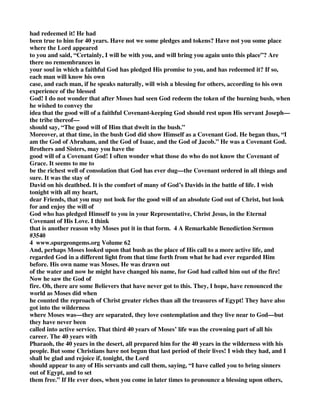 had redeemed it! He had 
been true to him for 40 years. Have not we some pledges and tokens? Have not you some place 
where the Lord appeared 
to you and said, “Certainly, I will be with you, and will bring you again unto this place”? Are 
there no remembrances in 
your soul in which a faithful God has pledged His promise to you, and has redeemed it? If so, 
each man will know his own 
case, and each man, if he speaks naturally, will wish a blessing for others, according to his own 
experience of the blessed 
God! I do not wonder that after Moses had seen God redeem the token of the burning bush, when 
he wished to convey the 
idea that the good will of a faithful Covenant-keeping God should rest upon His servant Joseph— 
the tribe thereof— 
should say, “The good will of Him that dwelt in the bush.” 
Moreover, at that time, in the bush God did show Himself as a Covenant God. He began thus, “I 
am the God of Abraham, and the God of Isaac, and the God of Jacob.” He was a Covenant God. 
Brothers and Sisters, may you have the 
good will of a Covenant God! I often wonder what those do who do not know the Covenant of 
Grace. It seems to me to 
be the richest well of consolation that God has ever dug—the Covenant ordered in all things and 
sure. It was the stay of 
David on his deathbed. It is the comfort of many of God’s Davids in the battle of life. I wish 
tonight with all my heart, 
dear Friends, that you may not look for the good will of an absolute God out of Christ, but look 
for and enjoy the will of 
God who has pledged Himself to you in your Representative, Christ Jesus, in the Eternal 
Covenant of His Love. I think 
that is another reason why Moses put it in that form. 4 A Remarkable Benediction Sermon 
#3540 
4 www.spurgeongems.org Volume 62 
And, perhaps Moses looked upon that bush as the place of His call to a more active life, and 
regarded God in a different light from that time forth from what he had ever regarded Him 
before. His own name was Moses. He was drawn out 
of the water and now he might have changed his name, for God had called him out of the fire! 
Now he saw the God of 
fire. Oh, there are some Believers that have never got to this. They, I hope, have renounced the 
world as Moses did when 
he counted the reproach of Christ greater riches than all the treasures of Egypt! They have also 
got into the wilderness 
where Moses was—they are separated, they love contemplation and they live near to God—but 
they have never been 
called into active service. That third 40 years of Moses’ life was the crowning part of all his 
career. The 40 years with 
Pharaoh, the 40 years in the desert, all prepared him for the 40 years in the wilderness with his 
people. But some Christians have not begun that last period of their lives! I wish they had, and I 
shall be glad and rejoice if, tonight, the Lord 
should appear to any of His servants and call them, saying, “I have called you to bring sinners 
out of Egypt, and to set 
them free.” If He ever does, when you come in later times to pronounce a blessing upon others, 
 