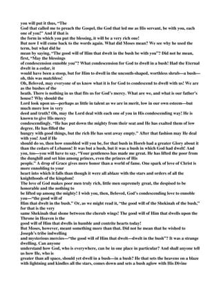 you will put it thus, “The 
God that called me to preach the Gospel, the God that led me as His servant, be with you, each 
one of you!” And if that is 
the form in which you put the blessing, it will be a very rich one! 
But now I will come back to the words again. What did Moses mean? We see why he used the 
term, but what did he 
mean by saying, “The good will of Him that dwelt in the bush be with you”? Did not he mean, 
first, “May the blessings 
of condescension ennoble you”? What condescension for God to dwell in a bush! Had the Eternal 
dwelt in a cedar, it 
would have been a stoop, but for Him to dwell in the uncouth-shaped, worthless shrub—a bush— 
oh, this was matchless! 
Oh, Beloved, may everyone of us know what it is for God to condescend to dwell with us! We are 
as the bushes of the 
heath. There is nothing in us that fits us for God’s mercy. What are we, and what is our father’s 
house? Why should the 
Lord look upon us—perhaps as little in talent as we are in merit, low in our own esteem—but 
much more low in very 
deed and truth? Oh, may the Lord deal with each one of you in His condescending way! He is 
known to give His mercy 
condescendingly. “He has put down the mighty from their seat and He has exalted them of low 
degree. He has filled the 
hungry with good things, but the rich He has sent away empty.” After that fashion may He deal 
with you! And if He 
should do so, then how ennobled will you be, for that bush in Horeb had a greater Glory about it 
than the cedars of Lebanon! It was but a bush, but it was a bush in which God had dwelt! And 
you, too—you will have to say, “Your gentleness has made me great. He has lifted the poor from 
the dunghill and set him among princes, even the princes of His 
people.” A drop of Grace gives more honor than a world of fame. One spark of love of Christ is 
more ennobling to your 
heart into which it falls than though it were all ablaze with the stars and orders of all the 
knighthoods of the kingdom! 
The love of God makes poor men truly rich, little men supremely great, the despised to be 
honorable and the nothing to 
be lifted up among the mighty! I wish you, then, Beloved, God’s condescending love to ennoble 
you—“the good will of 
Him that dwelt in the bush.” Or, as we might read it, “the good will of the Shekinah of the bush,” 
for that is the very 
same Shekinah that shone between the cherub wings! The good will of Him that dwells upon the 
Throne in Heaven is the 
good will of Him that dwells in humble and contrite hearts today! 
But Moses, however, meant something more than that. Did not he mean that he wished to 
Joseph’s tribe indwelling 
and mysterious mercies—“the good will of Him that dwelt—dwelt in the bush”? It was a strange 
dwelling. Can anyone 
understand how God, who is everywhere, can be in one place in particular? And shall anyone tell 
us how He, who is 
greater than all space, should yet dwell in a bush—in a bush? He that sets the heavens on a blaze 
with lightning and kindles all the stars, comes down and sets a bush aglow with His Divine 
 