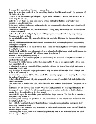 Presence! It is mysterious. Oh, may everyone of us 
know the mysterious good will of the indwelling Spirit of God! Do you know it? Do you know it? 
Oh, Beloved, as the 
fire was in the bush, is the Spirit in you? Do you know He is there? Search yourselves! If He is 
there, may He tell you— 
and if He is not there, oh, may some sparks of that Divine Fire fall into your nature now— 
enough, at least, to make you 
desire more and set you longing and praying for the wondrous blessing of an indwelling Spirit! 
Ignatius of old used to 
call himself, “Theophorus,” or, “the God-Bearer.” Truly, every Christian is such a God-Bearer. 
“I will dwell in them 
and walk in them.” “I will put My Spirit within you, and you shall walk in My way.” Surely 
Moses meant that—at least, 
the sense is in his words. May you enjoy the mysterious indwelling and the blessings that come 
from it! 
Further, did not the man of God mean that he desired that Joseph might possess enlightening 
blessings? “The good 
will of Him that dwelt in the bush” means this—He set the bush alight and it became a luminary. 
It had light. It gave 
forth light. It had light more abundantly. It was a dark bush—God came into it and it caught the 
attention of Moses, Sermon #3540 A Remarkable Benediction 5 
Volume 62 www.spurgeongems.org 5 
though it seems to have been daylight. He was watching his flock, but so bright was this that it 
outshone the sun! And 
Moses said, “I will turn aside and see this great sight.” A bush is not a great sight—it was God 
that made the bush so 
bright that it became a great sight! May you, Beloved, have the light of God’s Spirit to reveal to 
you God’s Truth! And 
may that light be in you so brightly that others may see it and learn God’s Truth through you! 
What is the Scripture to 
us, unless God shines on it? The Bible is only like a country signpost at the turning of a road in a 
dark night. Unless there 
is the Light of God to read it by, the signpost is of no service. We need the Spirit of God to shine 
on the Scriptures! O 
God, come into us and give us Your Light! We need You. Let this be a token of Your good will to 
us. 
But that is not all. Surely Moses meant, “May the Lord grant you the blessings of trial and the 
blessings of preservation.” For all through the various branches and twigs of that bush, there 
went a fire, a devouring fire, a fire that would 
have licked it up as the blaze licks up the stubble in a single moment! Yet that fire in its nature 
was preserving, as well as 
consuming and, through the goodness of God, the bush was as safe when it was ablaze as it had 
been before. Beloved, 
how I wish for you that whenever fiery trials may come, the consuming fire may spend itself 
upon your corruptions, but 
oh, may God grant that there may be nothing in it that shall touch your better nature! May it be 
a conserving as well as a 
consuming fire! We do, some of us, acknowledge to have been in the furnace when it has been 
heated very hot. Weary 
 