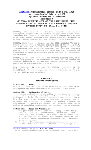 __________________________________________________________________________
Anotated PRESIDENTIAL DECREE (P.D.) NO. 1096
(The 1977 National Building Code of the Philippines/ NBCP) page 1 of 81
Anotated PRESIDENTIAL DECREE (P.D.) NO. 1096
(as promulgated February 1977
by Pres. Ferdinand E. Marcos)
ADOPTING A
NATIONAL BUILDING CODE OF THE PHILIPPINES (NBCP)
THEREBY REVISING REPUBLIC ACT NUMBERED SIXTY-FIVE
HUNDRED FORTY-ONE (R.A. No. 6541)
WHEREAS, the country's accelerating economic and physical
development, coupled with urbanization and population growth, makes
imperative the formulation and adoption of a uniform building code
which shall embody up-to-date and modern technical knowledge on
building design, construction, use, occupancy and maintenance;
WHEREAS, while there is Republic Act No. 6541, entitled "An Act to
Ordain and Institute a National Building Code of the Philippines",
the same does not conform with the developmental goals and
infrastructure program of the Government and does not adequately
provide for all the technological requirements of buildings and
structures, in terms of up-to-date design and construction standards
and criteria;
WHEREAS, in the formulation of a new national building code, it is
desire and policy of the Government to avail of and harness the
technical expertise and professional know-how to men not only in the
public but in the private sectors as well.
NOW, THEREFORE, I, FERDINAND E. MARCOS, President of the
Philippines, by virtue of the powers vested in me by the
Constitution, do hereby order and decree the revision of Republic
Act. No. 6541 to read as follows:
CHAPTER I
GENERAL PROVISIONS
Section 101. Title.
This Decree shall be known as the "National Building Code of the
Philippines" and shall hereinafter be referred to as the "Code".
Section 102. Declaration of Policy.
It is hereby declared to be the policy of the State to safeguard
life, health, property, and public welfare, consistent with the
principles of sound environmental management and control; and to
this end, make it the purpose of this Code to provide for all
buildings and structures, a framework of minimum standards and
requirements to regulate and control their location, site, design
quality of materials, construction, use, occupancy, and maintenance.
Section 103. Scope and Application.
(a) The provisions of this Code shall apply to the design,
location, sitting, construction, alteration, repair,
conversion, use, occupancy, maintenance, moving, demolition
of, and addition to public and private buildings and
structures, except traditional indigenous family dwellings
as defined herein.
(b) Building and/or structures constructed before the approval
of this Code shall not be affected thereby except when
 