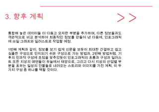 3. 향후 계획
통합해 놓은 데이터들 더 다듬고 모자란 부분을 추가하며, 다른 정보들과도
객관적으로 비교 분석하여 최종적인 정보를 만들어 낸 다음에, 인포그래픽
에 쓰일 그래프와 일러스트로 작업할 예정.
1번째 계획과 같이, 정보를 보기 쉽게 신문을 보듯이 최대한 간결하고 쉽고
심플한 구성으로 인지되기 쉬운 구성으로 가는 방법과, 2번째 방법처럼, 기
후의 인과적 구성에 초점을 맞추었듯이 인포그래픽의 흐름과 구성과 일러스
트 또한 지상의 매연들이 하늘에서 태양으로, 그리고 다시 지상의 산업별 부
분을 표하는 일상의 건물들로 내려오는 스토리와 이미지를 가진 계획, 이 두
가지 구성 중 하나를 택할 것이다.
 