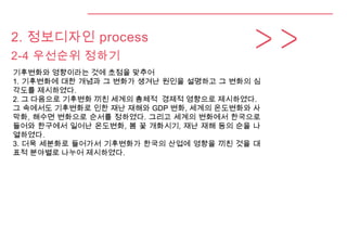 2. 정보디자인 process
2-4 우선순위 정하기
기후변화와 영향이라는 것에 초점을 맞추어
1. 기후변화에 대한 개념과 그 변화가 생겨난 원인을 설명하고 그 변화의 심
각도를 제시하였다.
2. 그 다음으로 기후변화 끼친 세계의 총체적 경제적 영향으로 제시하였다.
그 속에서도 기후변화로 인한 재난 재해와 GDP 변화, 세계의 온도변화와 사
막화, 해수면 변화으로 순서를 정하였다. 그리고 세계의 변화에서 한국으로
들어와 한구에서 일어난 온도변화, 봄 꽃 개화시기, 재난 재해 등의 순을 나
열하였다.
3. 더욱 세분화로 들어가서 기후변화가 한국의 산업에 영향을 끼친 것을 대
표적 분야별로 나누어 제시하였다.
 