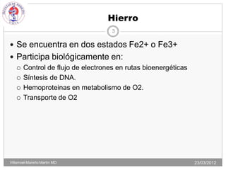 Hierro
                                 3

 Se encuentra en dos estados Fe2+ o Fe3+
 Participa biológicamente en:
   Control de flujo de electrones en rutas bioenergéticas

   Síntesis de DNA.

   Hemoproteinas en metabolismo de O2.

   Transporte de O2




Villarroel-Mareño Martin MD                                  23/03/2012
 