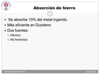 Absorción de hierro
                                     4

 Se absorbe 10% del metal ingerido.
 Más eficiente en Duodeno
 Dos fuentes:
   Hémico

   No hemínico




Villarroel-Mareño Martin MD                         23/03/2012
 