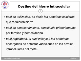 Destino del hierro intracelular
                                    8


 pool de utilización, es decir, las proteínas celulares
   que requieren hierro
 pool de almacenamiento, constituido primariamente
   por ferritina y hemosiderina
 pool regulatorio, el cual incluye a las proteínas
   encargadas de detectar variaciones en los niveles
   intracelulares del metal.

Villarroel-Mareño Martin MD                           23/03/2012
 