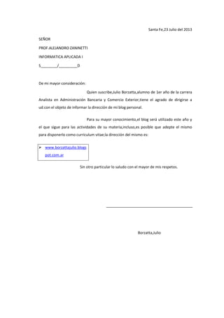 Santa Fe,23 Julio del 2013
SEÑOR
PROF.ALEJANDRO ZANINETTI
INFORMATICA APLICADA I
S________/_________D
De mi mayor consideración:
Quien suscribe,Julio Borzatta,alumno de 1er año de la carrera
Analista en Administración Bancaria y Comercio Exterior,tiene el agrado de dirigirse a
ud.con el objeto de informar la dirección de mi blog personal.
Para su mayor conocimiento,el blog será utilizado este año y
el que sigue para las actividades de su materia,incluso,es posible que adepte el mismo
para disponerlo como curriculum vitae;la dirección del mismo es:
 www.borzattajulio.blogs
pot.com.ar
Sin otro particular lo saludo con el mayor de mis respetos.
Borzatta,Julio
 