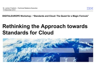 Dr. Jochen Friedrich – Technical Relations Executive
13 December 2012



DIGITALEUROPE Workshop - “Standards and Cloud: The Quest for a Magic Formula”




Rethinking the Approach towards
Standards for Cloud




                                                                      © 2009 IBM Corporation
 