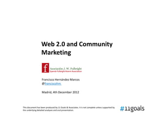 Web 2.0 and Community
                   Marketing


                   Francisco Hernández Marcos
                   @franciscohm

                   Madrid, 4th December 2012



This document has been produced by 11 Goals & Associates. It is not complete unless supported by
the underlying detailed analyses and oral presentation.
 
