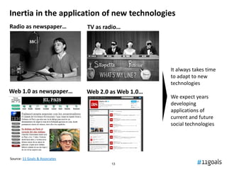 Inertia in the application of new technologies
Radio as newspaper…             TV as radio…




                                                      It always takes time
                                                      to adapt to new
                                                      technologies
Web 1.0 as newspaper…           Web 2.0 as Web 1.0…
                                                      We expect years
                                                      developing
                                                      applications of
                                                      current and future
                                                      social technologies




Source: 11 Goals & Associates
                                        13
 