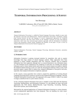 International Journal on Natural Language Computing (IJNLC) Vol. 1, No.2, August 2012
DOI : 10.5121/ijnlc.2012.1201 1
TEMPORAL INFORMATION PROCESSING: A SURVEY
Ines Berrazega
1
LARODEC Laboratory, ISG of Tunis B.P.1088, 2000 Le Bardo, Tunisia
Ines_berrazega@yahoo.fr
ABSTRACT
Temporal Information Processing is a subfield of Natural Language Processing, valuable in many tasks
like Question Answering and Summarization. Temporal Information Processing is broadened, ranging
from classical theories of time and language to current computational approaches for Temporal
Information Extraction. This later trend consists on the automatic extraction of events and temporal
expressions. Such issues have attracted great attention especially with the development of annotated
corpora and annotations schemes mainly TimeBank and TimeML. In this paper, we give a survey of
Temporal Information Extraction from Natural Language texts.
KEYWORDS
Temporal Information Processing, Natural Language Processing, Information Extraction, annotation
schemes, TimeML.
1. INTRODUCTION
Information Extraction is gaining increased attention by researchers who seek to acquire
knowledge from huge amount of natural language contents. Many approaches have been
proposed to extract valuable information from text. However, dynamic facts as temporal
information have been neglected, although time is a crucial dimension in any information space
[1]. This limitation can be explained by the complexity of such task. For example, the classical
techniques used to extract named entities and events from textual contents are unable to identify
the temporal relations between events or to infer the chronological ordering of these events. Such
processes require a grater effort to analyze how temporal information is conveyed in real texts,
especially when temporal information is implicitly expressed.
In this concern, recent researchers have aimed to expand the capabilities of existing Natural
Language Processing (NLP) systems to account for the temporal dimension of language. Thus the
Temporal Information Extraction tasks first appeared in the scope of MUC-5 when it was asked
to assign a calendrical time to a joint venture event [2].
In fact, extracting temporal information from texts is valuable in many NLP tasks like Question
Answering, Summarization, and Information Extraction. It is also gainful for many real-world
applications like Web Search, Medical-Records, Legal Reasoning, Accounting, Banking,
Reservation Systems, and Accident Reports.
Motivated by the expected applications of Temporal Information Extraction in various domains,
several computational approaches have been proposed. They are handling two main issues:
 