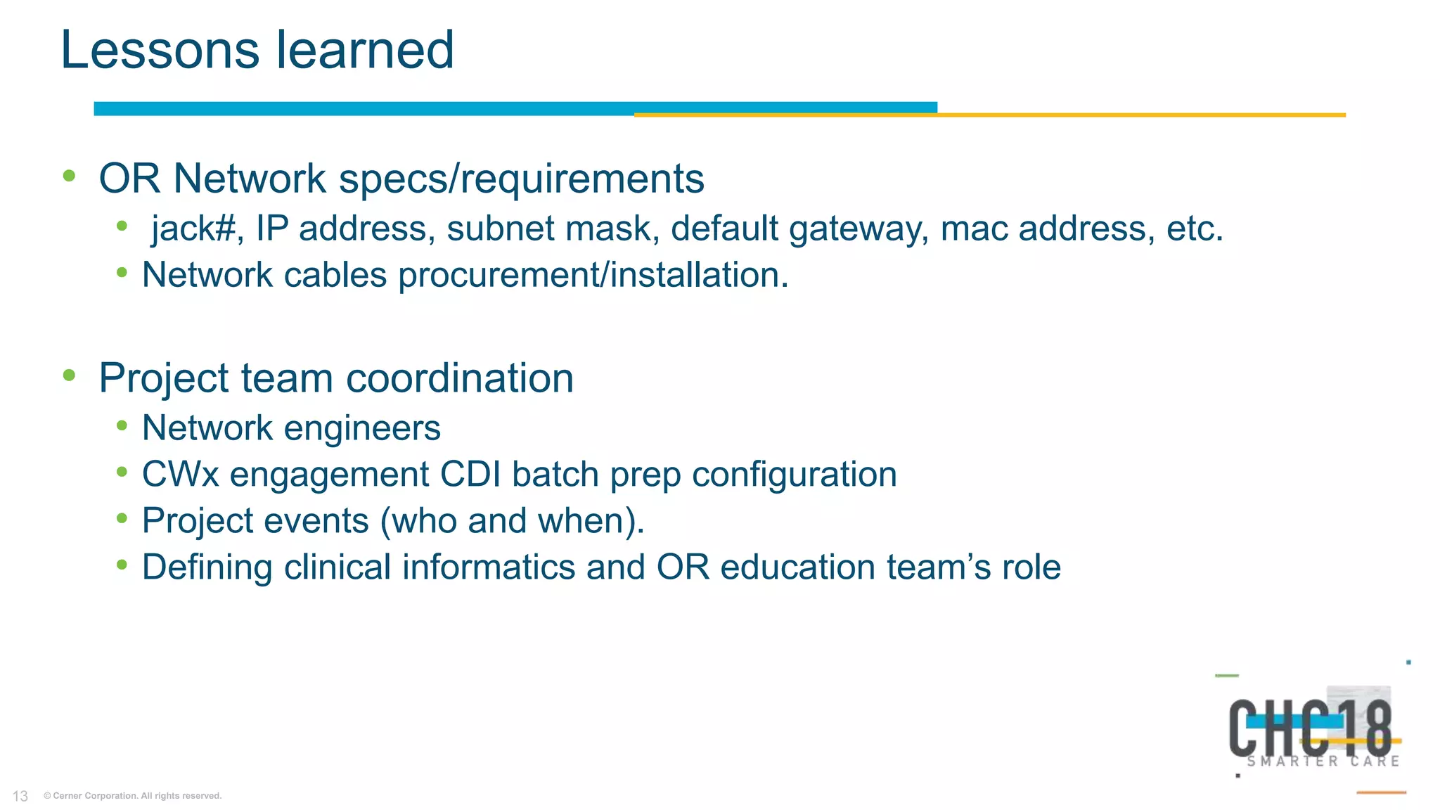 © Cerner Corporation. All rights reserved.13
Lessons learned
• OR Network specs/requirements
• jack#, IP address, subnet mask, default gateway, mac address, etc.
• Network cables procurement/installation.
• Project team coordination
• Network engineers
• CWx engagement CDI batch prep configuration
• Project events (who and when).
• Defining clinical informatics and OR education team’s role
 