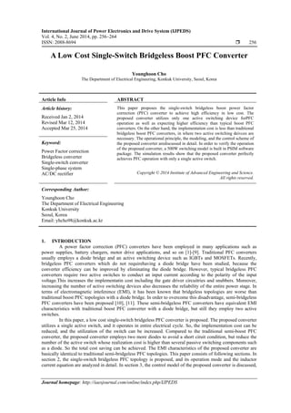 International Journal of Power Electronics and Drive System (IJPEDS)
Vol. 4, No. 2, June 2014, pp. 256~264
ISSN: 2088-8694  256
Journal homepage: http://iaesjournal.com/online/index.php/IJPEDS
A Low Cost Single-Switch Bridgeless Boost PFC Converter
Younghoon Cho
The Department of Electrical Engineering, Konkuk University, Seoul, Korea
Article Info ABSTRACT
Article history:
Received Jan 2, 2014
Revised Mar 12, 2014
Accepted Mar 25, 2014
This paper proposes the single-switch bridgeless boost power factor
correction (PFC) converter to achieve high efficiency in low cost. The
proposed converter utilizes only one active switching device forPFC
operation as well as expecting higher efficiency than typical boost PFC
converters. On the other hand, the implementation cost is less than traditional
bridgeless boost PFC converters, in where two active switching deivces are
necessary. The operational principle, the modeling, and the control scheme of
the proposed converter arediscussed in detail. In order to verify the operation
of the proposed converter, a 500W switching model is built in PSIM software
package. The simulation results show that the proposed converter perfectly
achieves PFC operation with only a single active switch.
Keyword:
Power Factor correction
Bridgeless converter
Single-switch converter
Single-phase system
AC/DC rectifier Copyright © 2014 Institute of Advanced Engineering and Science.
All rights reserved.
Corresponding Author:
Younghoon Cho
The Department of Electrical Engineering
Konkuk University
Seoul, Korea
Email: yhcho98@konkuk.ac.kr
1. INTRODUCTION
A power factor correction (PFC) converters have been employed in many applications such as
power supplies, battery chargers, motor drive applications, and so on [1]-[9]. Traditional PFC converters
usually employs a diode bridge and an active switching device such as IGBTs and MOSFETs. Recently,
bridgeless PFC converters which do not requirehaving a diode bridge have been studied, because the
converter efficiency can be improved by eliminating the diode bridge. However, typical bridgeless PFC
converters require two active switches to conduct an input current according to the polarity of the input
voltage.This increases the implementatin cost including the gate driver circuitries and snubbers. Moreover,
increasing the number of active switching devices also decreases the reliability of the entire power stage. In
terms of electromagnetic inteference (EMI), it has been known that bridgeless topologies are worse than
traditional boost PFC topologies with a diode bridge. In order to overcome this disadvantage, semi-bridgeless
PFC converters have been proposed [10], [11]. These semi-bridgeless PFC converters have equivalent EMI
characteristics with traditional boost PFC converter with a diode bridge, but still they employ two active
switches.
In this paper, a low cost single-switch bridgeless PFC converter is proposed. The proposed converter
utilizes a single active switch, and it operates in entire electrical cycle. So, the implementation cost can be
reduced, and the utilization of the switch can be increased. Compared to the traditional semi-boost PFC
converter, the proposed converter employs two more diodes to avoid a short ciruit condition, but reduce the
number of the active switch whose realization cost is higher than several passive switching components such
as a diode. So the total cost saving can be achieved. The EMI characteristics of the proposed converter are
basically identical to traditional semi-bridgeless PFC topologies. This paper consists of following sections. In
section 2, the single-switch bridgeless PFC topology is proposed, and its operation mode and the inductor
current equation are analyzed in detail. In section 3, the control model of the proposed converter is discussed,
 