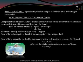 Mutual fund by constitution:Open ended fund: 1.It can be bought or sold at any point of time.			            2. Units are traded on the basis on NAV, which is published   	                                 every day by AMC.			             3. Investors can sell the units to MF.	                               4. Repurchase by MF can be made at minimum price of 93% 	                                 of NAV of that unit & units can be sold at maximum price 	                                 of 107% of NAV of that unit. 			             5. Unit capital changes with every transaction.                                     6. The differences between repurchase & sale price shall not 		                  exceed 7% of sale price.Close  ended fund: a. It can be bought  or sold only at a specific period of time.	                    b. For selling of units it’s enlisted at recognized stock 		                        market.		    c. Repurchase by MF can be made at minimum price of 95% of NAV, applicable to  only those units which ware issued before amendment of SEBI (Mutual fund) Regulation 2009.d. Units has to be listed to recognized stock market at least 6 months prior to closer of fund.INTERNATIONAL  INSTITUTE  FOR  LEARNING  IN  MANAGEMENT