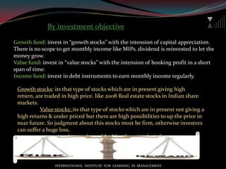 Mutual fund by load imposedLoad fund: load is the expenses for advertisement, distribution, fund managers’ commission etc. charged on the price of unit.ENTRY LOAD: load that’s charged at the time of buying the units at a percentage basis on NAV.. But entry load is no longer in vogue as per SEBI regulation w.e.f. Auguest,2009.EXIT LOAD: exit load is charged at the time of selling of units on price  at a percentage basis on NAV.DEFFERED LOAD: charged on price in various intervals at the time of holding.CONTINGENT DEFFERED SALES CHARGE: a type of exit load, charged at the time of selling prior to its investment period. Meant for CLOSE ENDED FUND.NO LOAD FUND: no load is charged, at any point of time.NAV is calculated after calculating of all expenses.INTERNATIONAL  INSTITUTE  FOR  LEARNING  IN  MANAGEMENT