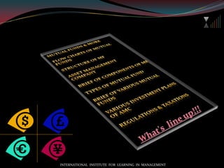 Mutual funds & moreFlow charts of mutual fundsStructure of MFAsset management companyBrief of components of MFTypes of mutual fundBrief of various mutual fundsVarious investment plans of AMCRegulations & taxations What's  line up!!!INTERNATIONAL  INSTITUTE  FOR  LEARNING  IN  MANAGEMENT