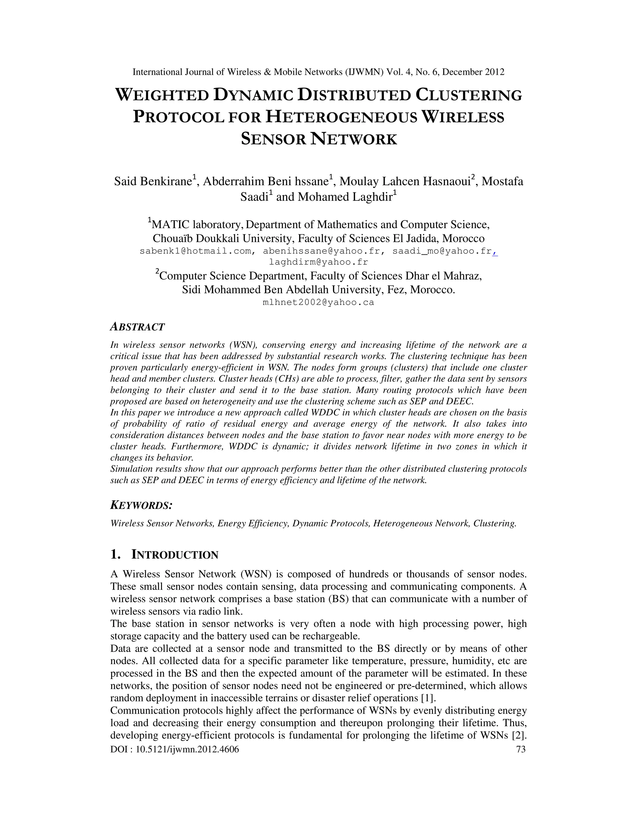 International Journal of Wireless & Mobile Networks (IJWMN) Vol. 4, No. 6, December 2012 DOI : 10.5121/ijwmn.2012.4606 73 WEIGHTED DYNAMIC DISTRIBUTED CLUSTERING PROTOCOL FOR HETEROGENEOUS WIRELESS SENSOR NETWORK Said Benkirane1 , Abderrahim Beni hssane1 , Moulay Lahcen Hasnaoui2 , Mostafa Saadi1 and Mohamed Laghdir1 1 MATIC laboratory, Department of Mathematics and Computer Science, Chouaïb Doukkali University, Faculty of Sciences El Jadida, Morocco sabenk1@hotmail.com, abenihssane@yahoo.fr, saadi_mo@yahoo.fr, laghdirm@yahoo.fr 2 Computer Science Department, Faculty of Sciences Dhar el Mahraz, Sidi Mohammed Ben Abdellah University, Fez, Morocco. mlhnet2002@yahoo.ca ABSTRACT In wireless sensor networks (WSN), conserving energy and increasing lifetime of the network are a critical issue that has been addressed by substantial research works. The clustering technique has been proven particularly energy-efficient in WSN. The nodes form groups (clusters) that include one cluster head and member clusters. Cluster heads (CHs) are able to process, filter, gather the data sent by sensors belonging to their cluster and send it to the base station. Many routing protocols which have been proposed are based on heterogeneity and use the clustering scheme such as SEP and DEEC. In this paper we introduce a new approach called WDDC in which cluster heads are chosen on the basis of probability of ratio of residual energy and average energy of the network. It also takes into consideration distances between nodes and the base station to favor near nodes with more energy to be cluster heads. Furthermore, WDDC is dynamic; it divides network lifetime in two zones in which it changes its behavior. Simulation results show that our approach performs better than the other distributed clustering protocols such as SEP and DEEC in terms of energy efficiency and lifetime of the network. KEYWORDS: Wireless Sensor Networks, Energy Efficiency, Dynamic Protocols, Heterogeneous Network, Clustering. 1. INTRODUCTION A Wireless Sensor Network (WSN) is composed of hundreds or thousands of sensor nodes. These small sensor nodes contain sensing, data processing and communicating components. A wireless sensor network comprises a base station (BS) that can communicate with a number of wireless sensors via radio link. The base station in sensor networks is very often a node with high processing power, high storage capacity and the battery used can be rechargeable. Data are collected at a sensor node and transmitted to the BS directly or by means of other nodes. All collected data for a specific parameter like temperature, pressure, humidity, etc are processed in the BS and then the expected amount of the parameter will be estimated. In these networks, the position of sensor nodes need not be engineered or pre-determined, which allows random deployment in inaccessible terrains or disaster relief operations [1]. Communication protocols highly affect the performance of WSNs by evenly distributing energy load and decreasing their energy consumption and thereupon prolonging their lifetime. Thus, developing energy-efficient protocols is fundamental for prolonging the lifetime of WSNs [2]. 