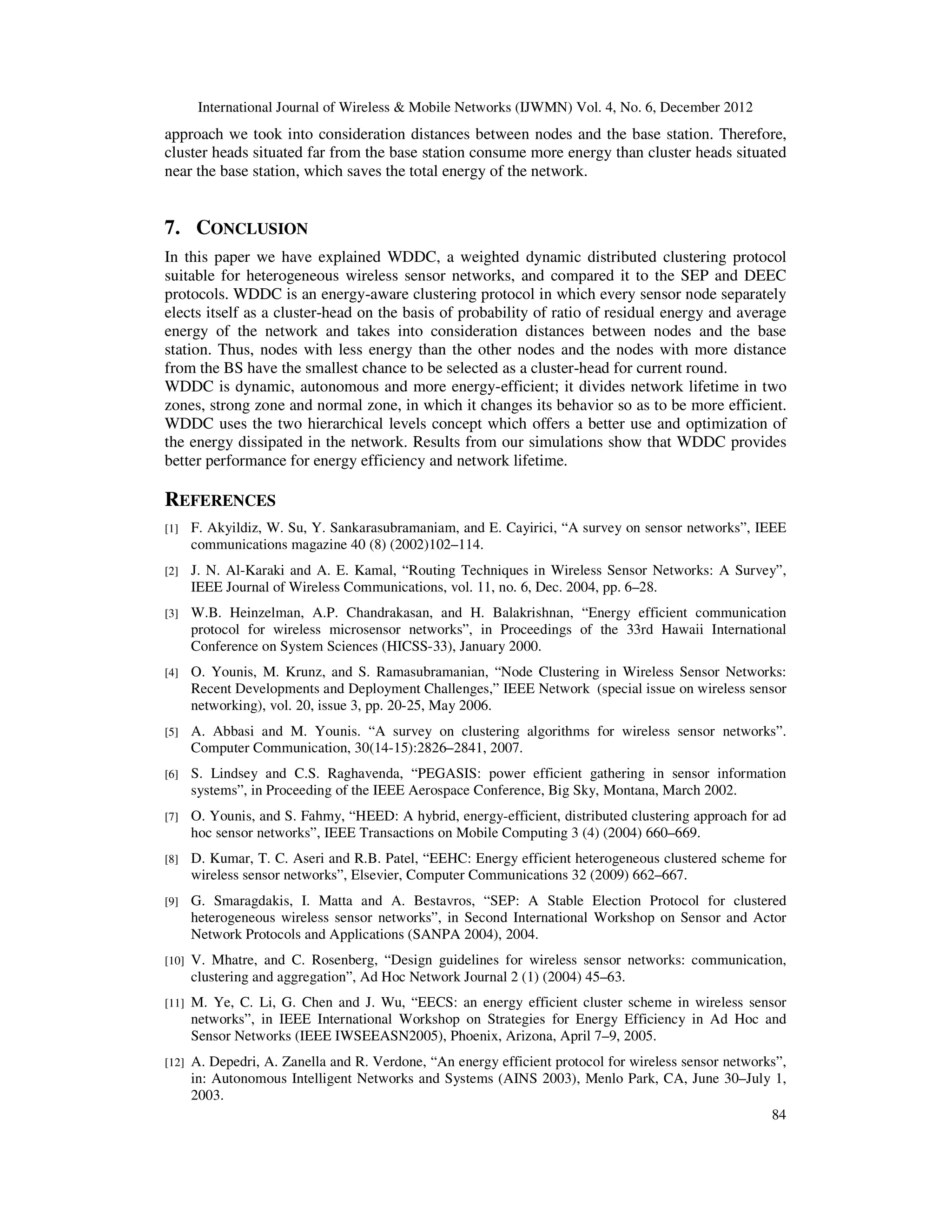 International Journal of Wireless & Mobile Networks (IJWMN) Vol. 4, No. 6, December 2012 84 approach we took into consideration distances between nodes and the base station. Therefore, cluster heads situated far from the base station consume more energy than cluster heads situated near the base station, which saves the total energy of the network. 7. CONCLUSION In this paper we have explained WDDC, a weighted dynamic distributed clustering protocol suitable for heterogeneous wireless sensor networks, and compared it to the SEP and DEEC protocols. WDDC is an energy-aware clustering protocol in which every sensor node separately elects itself as a cluster-head on the basis of probability of ratio of residual energy and average energy of the network and takes into consideration distances between nodes and the base station. Thus, nodes with less energy than the other nodes and the nodes with more distance from the BS have the smallest chance to be selected as a cluster-head for current round. WDDC is dynamic, autonomous and more energy-efficient; it divides network lifetime in two zones, strong zone and normal zone, in which it changes its behavior so as to be more efficient. WDDC uses the two hierarchical levels concept which offers a better use and optimization of the energy dissipated in the network. Results from our simulations show that WDDC provides better performance for energy efficiency and network lifetime. REFERENCES [1] F. Akyildiz, W. Su, Y. Sankarasubramaniam, and E. Cayirici, “A survey on sensor networks”, IEEE communications magazine 40 (8) (2002)102–114. [2] J. N. Al-Karaki and A. E. Kamal, “Routing Techniques in Wireless Sensor Networks: A Survey”, IEEE Journal of Wireless Communications, vol. 11, no. 6, Dec. 2004, pp. 6–28. [3] W.B. Heinzelman, A.P. Chandrakasan, and H. Balakrishnan, “Energy efficient communication protocol for wireless microsensor networks”, in Proceedings of the 33rd Hawaii International Conference on System Sciences (HICSS-33), January 2000. [4] O. Younis, M. Krunz, and S. Ramasubramanian, “Node Clustering in Wireless Sensor Networks: Recent Developments and Deployment Challenges,” IEEE Network (special issue on wireless sensor networking), vol. 20, issue 3, pp. 20-25, May 2006. [5] A. Abbasi and M. Younis. “A survey on clustering algorithms for wireless sensor networks”. Computer Communication, 30(14-15):2826–2841, 2007. [6] S. Lindsey and C.S. Raghavenda, “PEGASIS: power efficient gathering in sensor information systems”, in Proceeding of the IEEE Aerospace Conference, Big Sky, Montana, March 2002. [7] O. Younis, and S. Fahmy, “HEED: A hybrid, energy-efficient, distributed clustering approach for ad hoc sensor networks”, IEEE Transactions on Mobile Computing 3 (4) (2004) 660–669. [8] D. Kumar, T. C. Aseri and R.B. Patel, “EEHC: Energy efficient heterogeneous clustered scheme for wireless sensor networks”, Elsevier, Computer Communications 32 (2009) 662–667. [9] G. Smaragdakis, I. Matta and A. Bestavros, “SEP: A Stable Election Protocol for clustered heterogeneous wireless sensor networks”, in Second International Workshop on Sensor and Actor Network Protocols and Applications (SANPA 2004), 2004. [10] V. Mhatre, and C. Rosenberg, “Design guidelines for wireless sensor networks: communication, clustering and aggregation”, Ad Hoc Network Journal 2 (1) (2004) 45–63. [11] M. Ye, C. Li, G. Chen and J. Wu, “EECS: an energy efficient cluster scheme in wireless sensor networks”, in IEEE International Workshop on Strategies for Energy Efficiency in Ad Hoc and Sensor Networks (IEEE IWSEEASN2005), Phoenix, Arizona, April 7–9, 2005. [12] A. Depedri, A. Zanella and R. Verdone, “An energy efficient protocol for wireless sensor networks”, in: Autonomous Intelligent Networks and Systems (AINS 2003), Menlo Park, CA, June 30–July 1, 2003. 