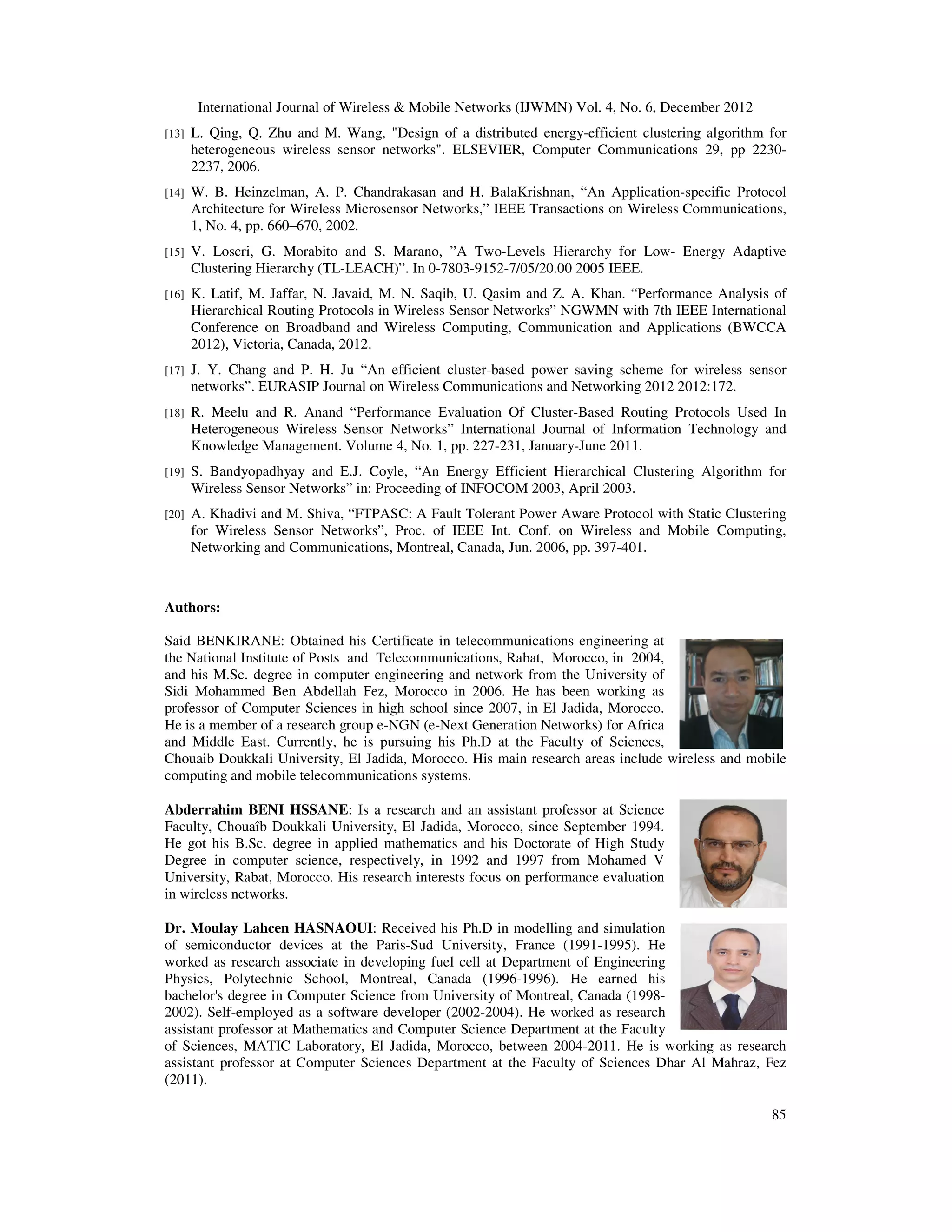 International Journal of Wireless & Mobile Networks (IJWMN) Vol. 4, No. 6, December 2012 85 [13] L. Qing, Q. Zhu and M. Wang, "Design of a distributed energy-efficient clustering algorithm for heterogeneous wireless sensor networks". ELSEVIER, Computer Communications 29, pp 2230- 2237, 2006. [14] W. B. Heinzelman, A. P. Chandrakasan and H. BalaKrishnan, “An Application-specific Protocol Architecture for Wireless Microsensor Networks,” IEEE Transactions on Wireless Communications, 1, No. 4, pp. 660–670, 2002. [15] V. Loscri, G. Morabito and S. Marano, ”A Two-Levels Hierarchy for Low- Energy Adaptive Clustering Hierarchy (TL-LEACH)”. In 0-7803-9152-7/05/20.00 2005 IEEE. [16] K. Latif, M. Jaffar, N. Javaid, M. N. Saqib, U. Qasim and Z. A. Khan. “Performance Analysis of Hierarchical Routing Protocols in Wireless Sensor Networks” NGWMN with 7th IEEE International Conference on Broadband and Wireless Computing, Communication and Applications (BWCCA 2012), Victoria, Canada, 2012. [17] J. Y. Chang and P. H. Ju “An efficient cluster-based power saving scheme for wireless sensor networks”. EURASIP Journal on Wireless Communications and Networking 2012 2012:172. [18] R. Meelu and R. Anand “Performance Evaluation Of Cluster-Based Routing Protocols Used In Heterogeneous Wireless Sensor Networks” International Journal of Information Technology and Knowledge Management. Volume 4, No. 1, pp. 227-231, January-June 2011. [19] S. Bandyopadhyay and E.J. Coyle, “An Energy Efficient Hierarchical Clustering Algorithm for Wireless Sensor Networks” in: Proceeding of INFOCOM 2003, April 2003. [20] A. Khadivi and M. Shiva, “FTPASC: A Fault Tolerant Power Aware Protocol with Static Clustering for Wireless Sensor Networks”, Proc. of IEEE Int. Conf. on Wireless and Mobile Computing, Networking and Communications, Montreal, Canada, Jun. 2006, pp. 397-401. Authors: Said BENKIRANE: Obtained his Certificate in telecommunications engineering at the National Institute of Posts and Telecommunications, Rabat, Morocco, in 2004, and his M.Sc. degree in computer engineering and network from the University of Sidi Mohammed Ben Abdellah Fez, Morocco in 2006. He has been working as professor of Computer Sciences in high school since 2007, in El Jadida, Morocco. He is a member of a research group e-NGN (e-Next Generation Networks) for Africa and Middle East. Currently, he is pursuing his Ph.D at the Faculty of Sciences, Chouaib Doukkali University, El Jadida, Morocco. His main research areas include wireless and mobile computing and mobile telecommunications systems. Abderrahim BENI HSSANE: Is a research and an assistant professor at Science Faculty, Chouaîb Doukkali University, El Jadida, Morocco, since September 1994. He got his B.Sc. degree in applied mathematics and his Doctorate of High Study Degree in computer science, respectively, in 1992 and 1997 from Mohamed V University, Rabat, Morocco. His research interests focus on performance evaluation in wireless networks. Dr. Moulay Lahcen HASNAOUI: Received his Ph.D in modelling and simulation of semiconductor devices at the Paris-Sud University, France (1991-1995). He worked as research associate in developing fuel cell at Department of Engineering Physics, Polytechnic School, Montreal, Canada (1996-1996). He earned his bachelor's degree in Computer Science from University of Montreal, Canada (1998- 2002). Self-employed as a software developer (2002-2004). He worked as research assistant professor at Mathematics and Computer Science Department at the Faculty of Sciences, MATIC Laboratory, El Jadida, Morocco, between 2004-2011. He is working as research assistant professor at Computer Sciences Department at the Faculty of Sciences Dhar Al Mahraz, Fez (2011). 
