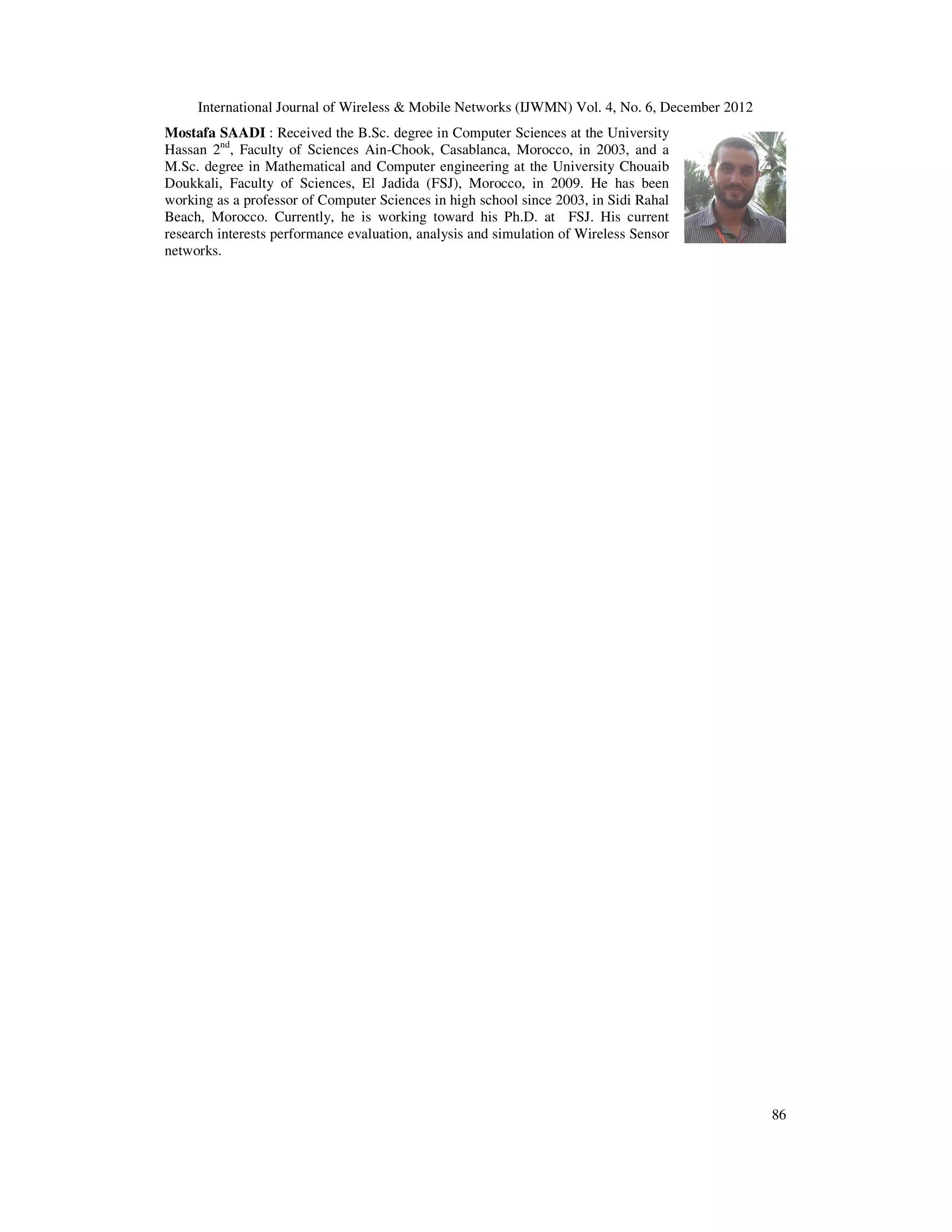 International Journal of Wireless & Mobile Networks (IJWMN) Vol. 4, No. 6, December 2012 86 Mostafa SAADI : Received the B.Sc. degree in Computer Sciences at the University Hassan 2nd , Faculty of Sciences Ain-Chook, Casablanca, Morocco, in 2003, and a M.Sc. degree in Mathematical and Computer engineering at the University Chouaib Doukkali, Faculty of Sciences, El Jadida (FSJ), Morocco, in 2009. He has been working as a professor of Computer Sciences in high school since 2003, in Sidi Rahal Beach, Morocco. Currently, he is working toward his Ph.D. at FSJ. His current research interests performance evaluation, analysis and simulation of Wireless Sensor networks. 
