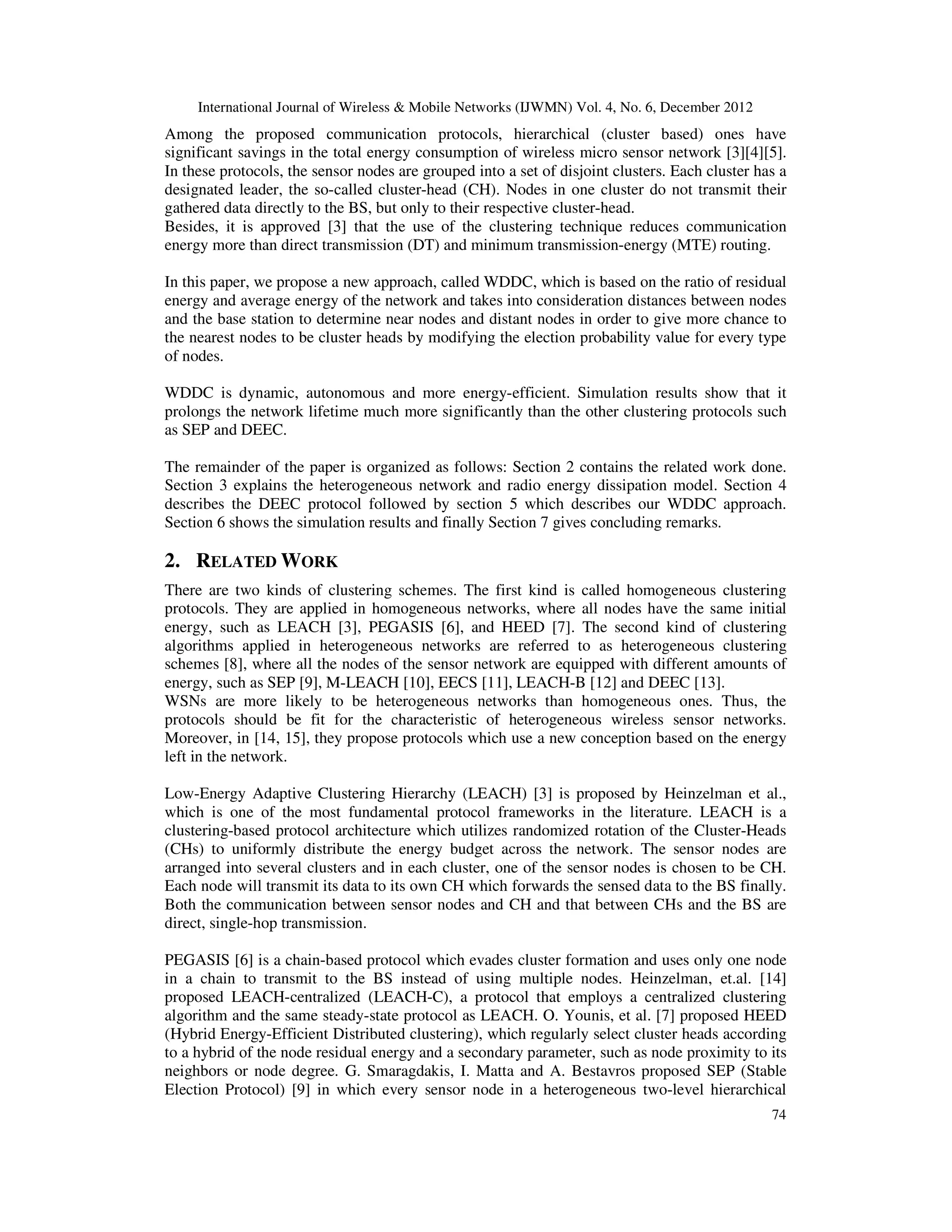 International Journal of Wireless & Mobile Networks (IJWMN) Vol. 4, No. 6, December 2012 74 Among the proposed communication protocols, hierarchical (cluster based) ones have significant savings in the total energy consumption of wireless micro sensor network [3][4][5]. In these protocols, the sensor nodes are grouped into a set of disjoint clusters. Each cluster has a designated leader, the so-called cluster-head (CH). Nodes in one cluster do not transmit their gathered data directly to the BS, but only to their respective cluster-head. Besides, it is approved [3] that the use of the clustering technique reduces communication energy more than direct transmission (DT) and minimum transmission-energy (MTE) routing. In this paper, we propose a new approach, called WDDC, which is based on the ratio of residual energy and average energy of the network and takes into consideration distances between nodes and the base station to determine near nodes and distant nodes in order to give more chance to the nearest nodes to be cluster heads by modifying the election probability value for every type of nodes. WDDC is dynamic, autonomous and more energy-efficient. Simulation results show that it prolongs the network lifetime much more significantly than the other clustering protocols such as SEP and DEEC. The remainder of the paper is organized as follows: Section 2 contains the related work done. Section 3 explains the heterogeneous network and radio energy dissipation model. Section 4 describes the DEEC protocol followed by section 5 which describes our WDDC approach. Section 6 shows the simulation results and finally Section 7 gives concluding remarks. 2. RELATED WORK There are two kinds of clustering schemes. The first kind is called homogeneous clustering protocols. They are applied in homogeneous networks, where all nodes have the same initial energy, such as LEACH [3], PEGASIS [6], and HEED [7]. The second kind of clustering algorithms applied in heterogeneous networks are referred to as heterogeneous clustering schemes [8], where all the nodes of the sensor network are equipped with different amounts of energy, such as SEP [9], M-LEACH [10], EECS [11], LEACH-B [12] and DEEC [13]. WSNs are more likely to be heterogeneous networks than homogeneous ones. Thus, the protocols should be fit for the characteristic of heterogeneous wireless sensor networks. Moreover, in [14, 15], they propose protocols which use a new conception based on the energy left in the network. Low-Energy Adaptive Clustering Hierarchy (LEACH) [3] is proposed by Heinzelman et al., which is one of the most fundamental protocol frameworks in the literature. LEACH is a clustering-based protocol architecture which utilizes randomized rotation of the Cluster-Heads (CHs) to uniformly distribute the energy budget across the network. The sensor nodes are arranged into several clusters and in each cluster, one of the sensor nodes is chosen to be CH. Each node will transmit its data to its own CH which forwards the sensed data to the BS finally. Both the communication between sensor nodes and CH and that between CHs and the BS are direct, single-hop transmission. PEGASIS [6] is a chain-based protocol which evades cluster formation and uses only one node in a chain to transmit to the BS instead of using multiple nodes. Heinzelman, et.al. [14] proposed LEACH-centralized (LEACH-C), a protocol that employs a centralized clustering algorithm and the same steady-state protocol as LEACH. O. Younis, et al. [7] proposed HEED (Hybrid Energy-Efficient Distributed clustering), which regularly select cluster heads according to a hybrid of the node residual energy and a secondary parameter, such as node proximity to its neighbors or node degree. G. Smaragdakis, I. Matta and A. Bestavros proposed SEP (Stable Election Protocol) [9] in which every sensor node in a heterogeneous two-level hierarchical 